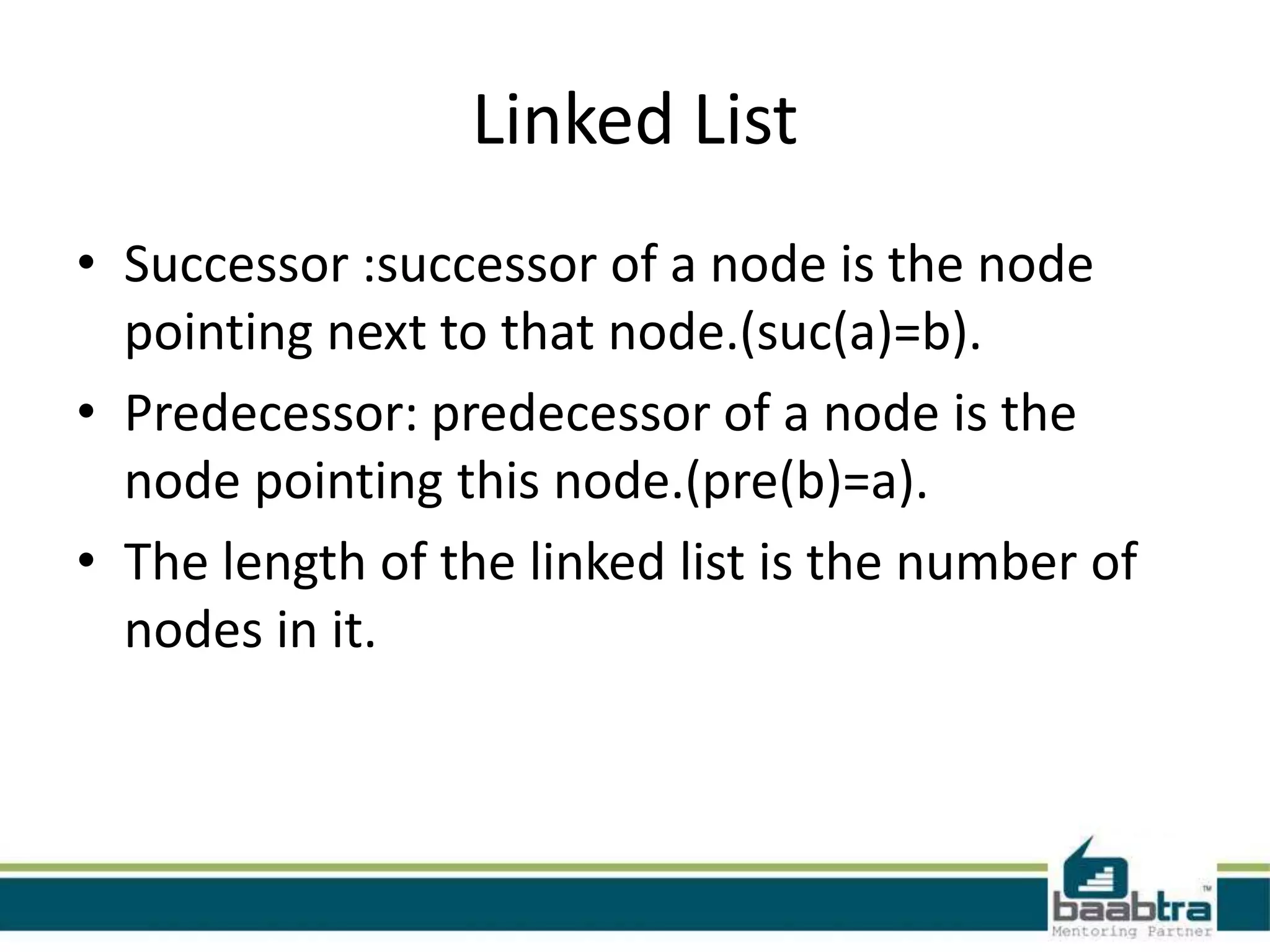 Linked List
• Successor :successor of a node is the node
pointing next to that node.(suc(a)=b).
• Predecessor: predecessor of a node is the
node pointing this node.(pre(b)=a).
• The length of the linked list is the number of
nodes in it.
 