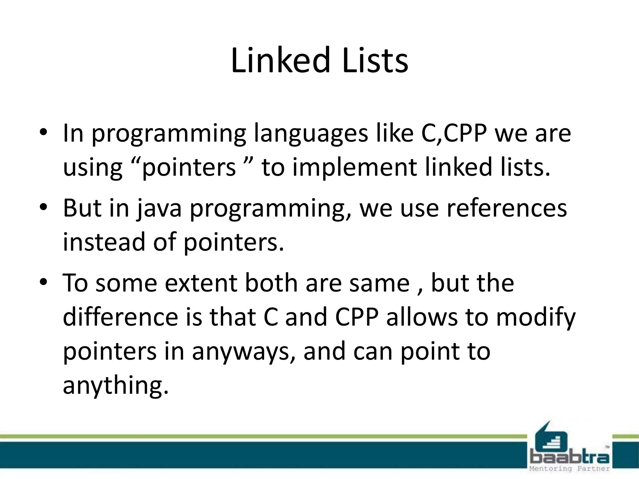 Linked Lists
• In programming languages like C,CPP we are
using “pointers ” to implement linked lists.
• But in java programming, we use references
instead of pointers.
• To some extent both are same , but the
difference is that C and CPP allows to modify
pointers in anyways, and can point to
anything.
 