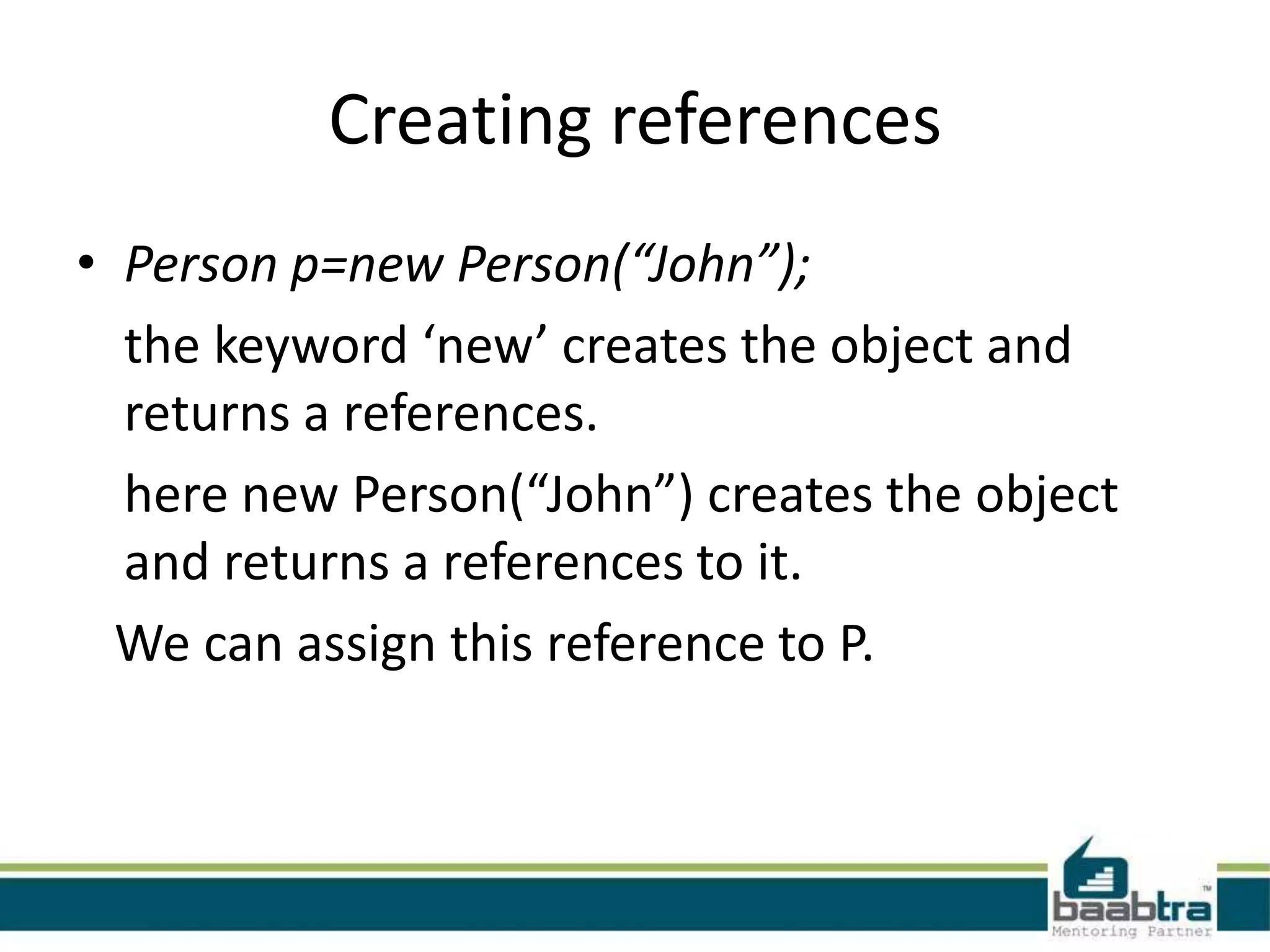 Creating references
• Person p=new Person(“John”);
the keyword ‘new’ creates the object and
returns a references.
here new Person(“John”) creates the object
and returns a references to it.
We can assign this reference to P.
 