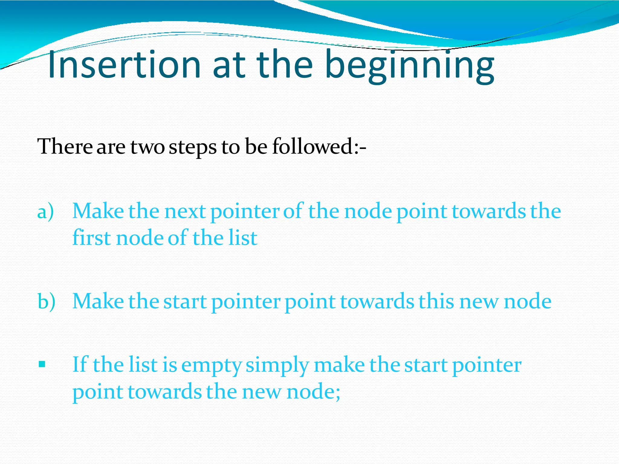 Insertion at the beginning
Thereare twosteps to be followed:-
a) Make the next pointerof the node point towards the
first nodeof the list
b) Make the start pointerpoint towards this new node
 If the list is emptysimply make the start pointer
point towards the new node;
 