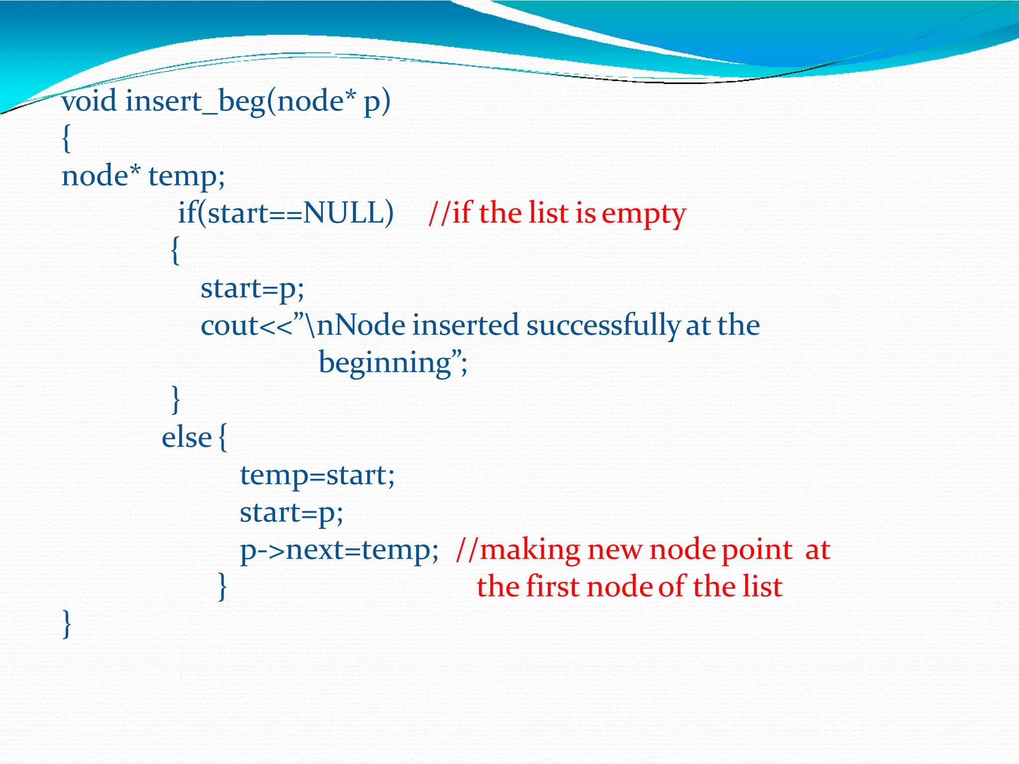 //if the list is empty
void insert_beg(node* p)
{
node* temp;
if(start==NULL)
{
start=p;
cout<<”nNode inserted successfullyat the
beginning”;
}
else {
}
temp=start;
start=p;
p->next=temp; //making new node point at
the first nodeof the list
}
 