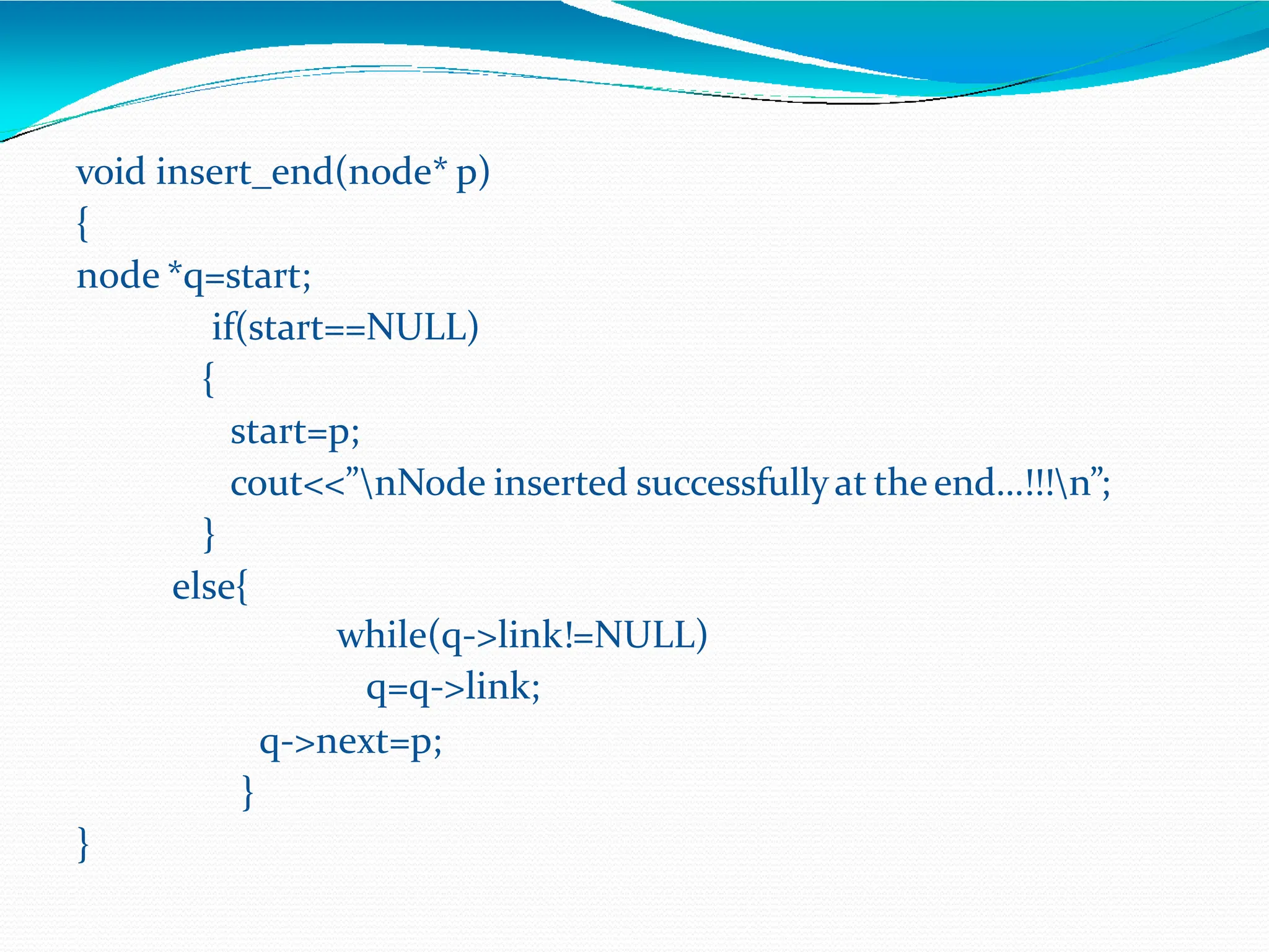 void insert_end(node* p)
{
node *q=start;
if(start==NULL)
{
start=p;
cout<<”nNode inserted successfullyat the end…!!!n”;
}
else{
while(q->link!=NULL)
q=q->link;
q->next=p;
}
}
 