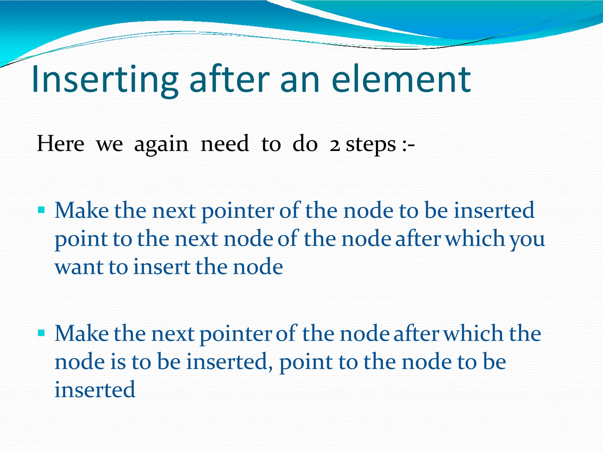 Inserting after an element
Here we again need to do 2 steps :-
 Make the next pointer of the node to be inserted
point to the next nodeof the nodeafterwhich you
want to insert the node
 Make the next pointerof the nodeafterwhich the
node is to be inserted, point to the node to be
inserted
 