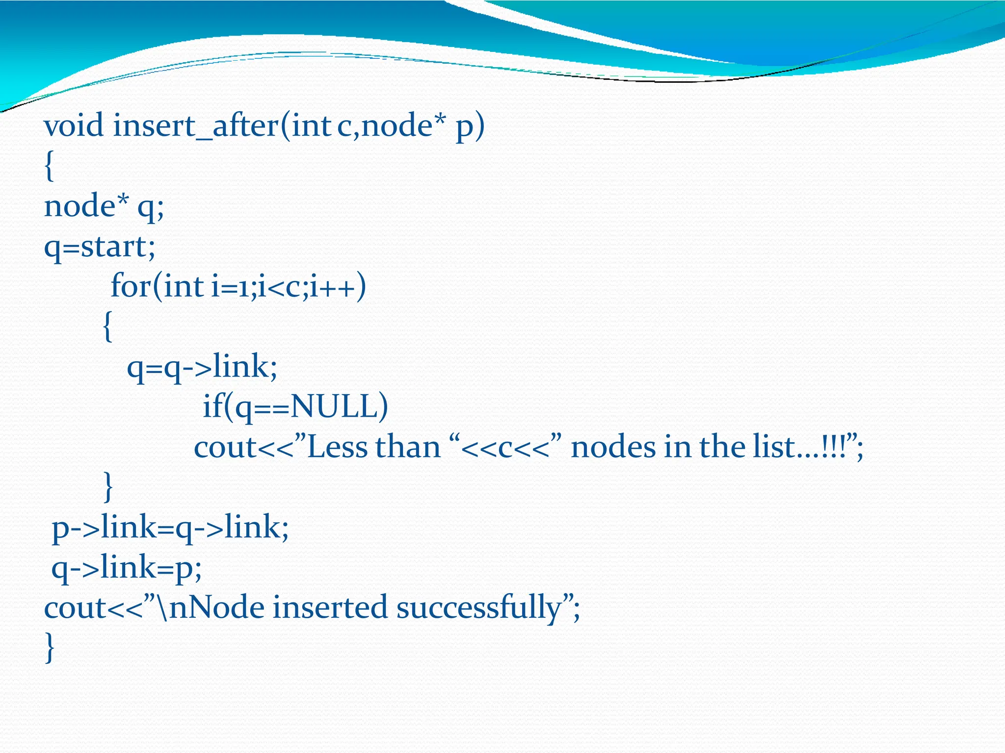 void insert_after(intc,node* p)
{
node* q;
q=start;
for(int i=1;i<c;i++)
{
q=q->link;
if(q==NULL)
cout<<”Less than “<<c<<” nodes in the list…!!!”;
}
p->link=q->link;
q->link=p;
cout<<”nNode inserted successfully”;
}
 