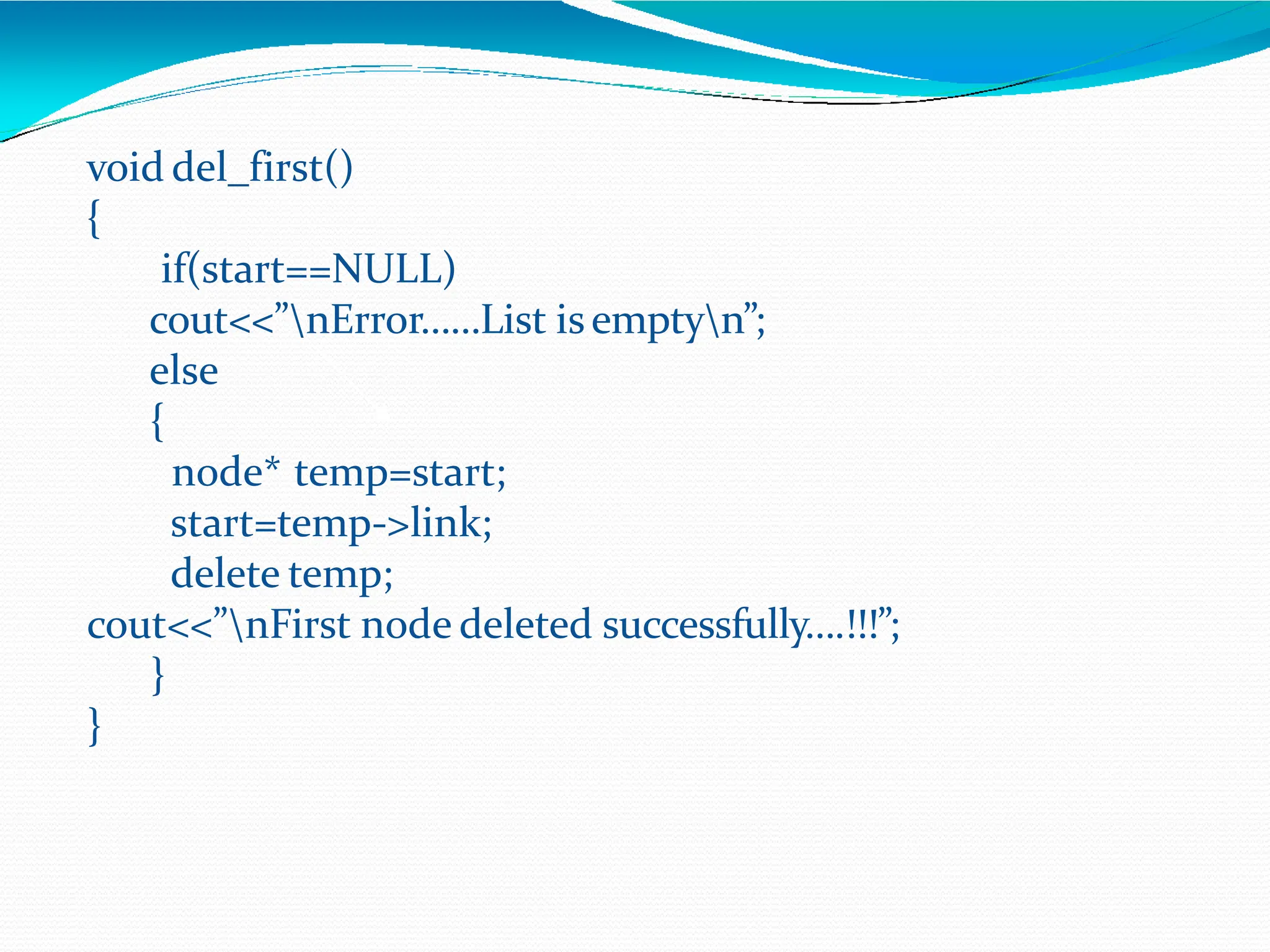 void del_first()
{
if(start==NULL)
cout<<”nError……List isemptyn”;
else
{
node* temp=start;
start=temp->link;
delete temp;
cout<<”nFirst node deleted successfully….!!!”;
}
}
 