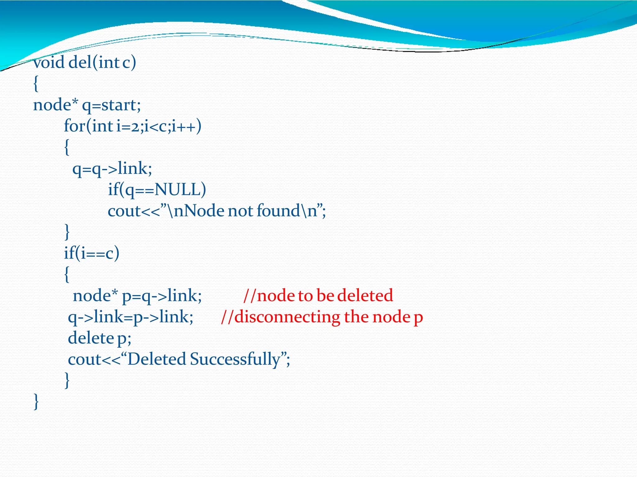 void del(intc)
{
node* q=start;
for(inti=2;i<c;i++)
{
q=q->link;
if(q==NULL)
cout<<”nNode not foundn”;
}
if(i==c)
{
//nodeto bedeleted
//disconnecting the node p
node* p=q->link;
q->link=p->link;
deletep;
cout<<“Deleted Successfully”;
}
}
 