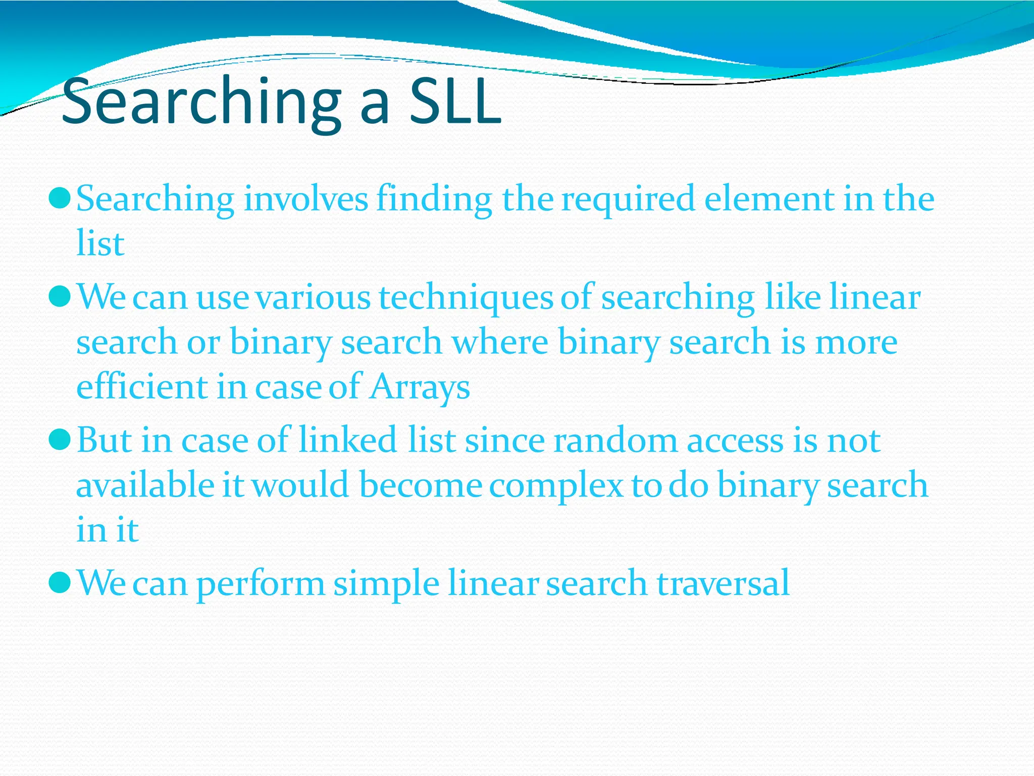Searching a SLL
⚫Searching involves finding the required element in the
list
⚫Wecan usevarious techniquesof searching like linear
search or binary search where binary search is more
efficient in caseof Arrays
⚫But in case of linked list since random access is not
available itwould becomecomplex todo binary search
in it
⚫Wecan perform simple linearsearch traversal
 