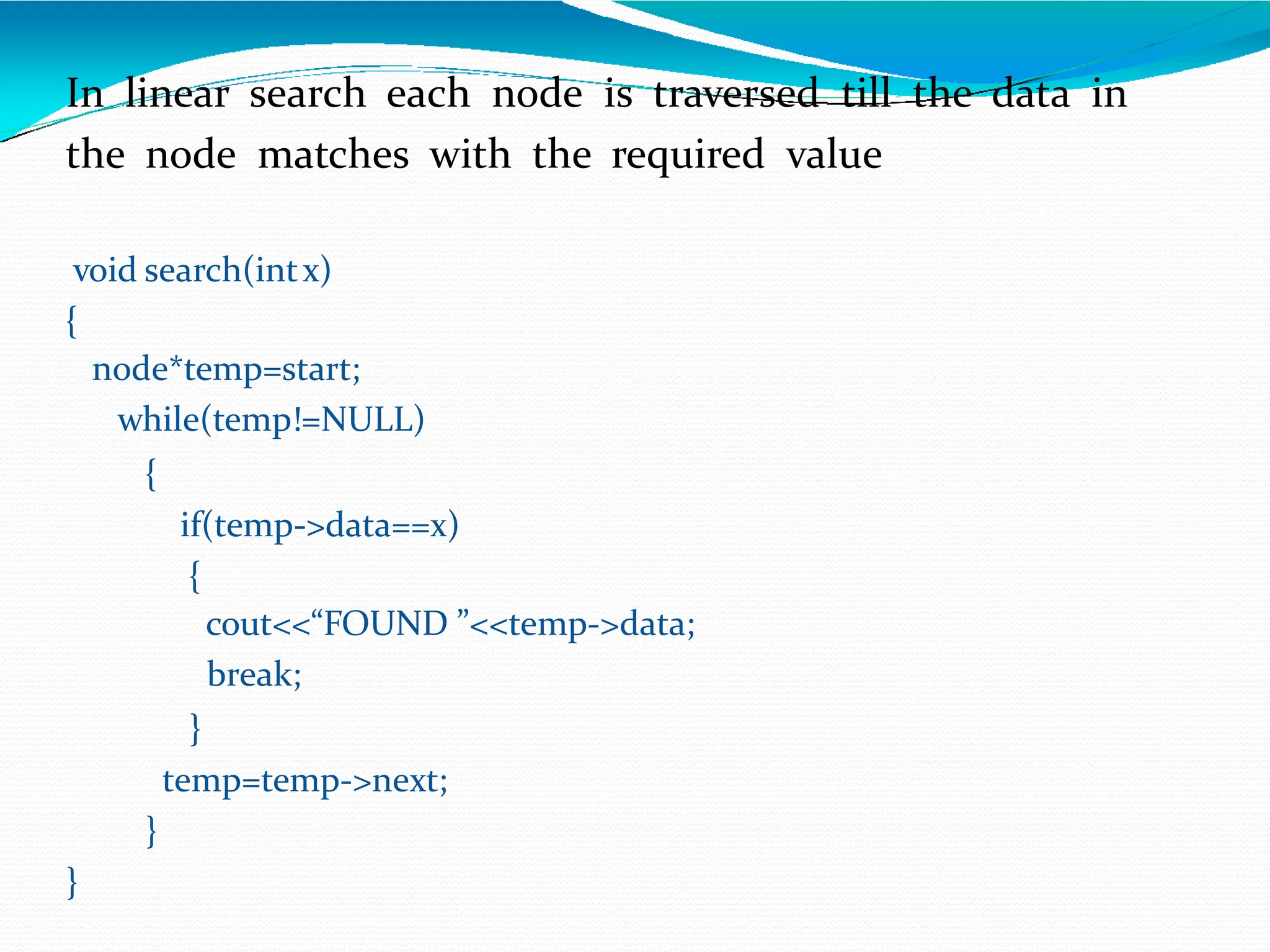 In linear search each node is traversed till the data in
the node matches with the required value
void search(intx)
{
node*temp=start;
while(temp!=NULL)
{
if(temp->data==x)
{
cout<<“FOUND ”<<temp->data;
break;
}
temp=temp->next;
}
}
 