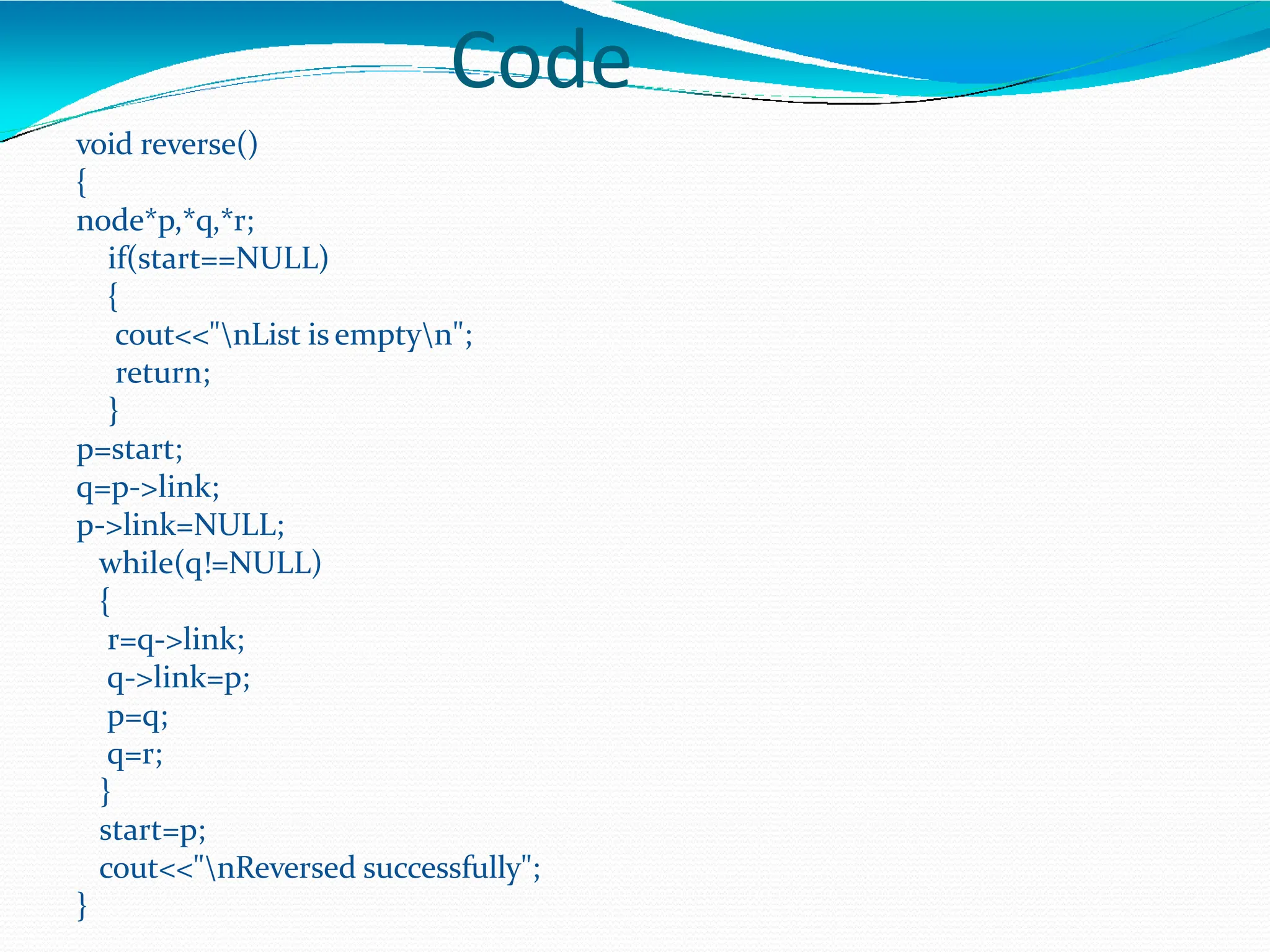 Code
void reverse()
{
node*p,*q,*r;
if(start==NULL)
{
cout<<"nList is emptyn";
return;
}
p=start;
q=p->link;
p->link=NULL;
while(q!=NULL)
{
r=q->link;
q->link=p;
p=q;
q=r;
}
start=p;
cout<<"nReversed successfully";
}
 