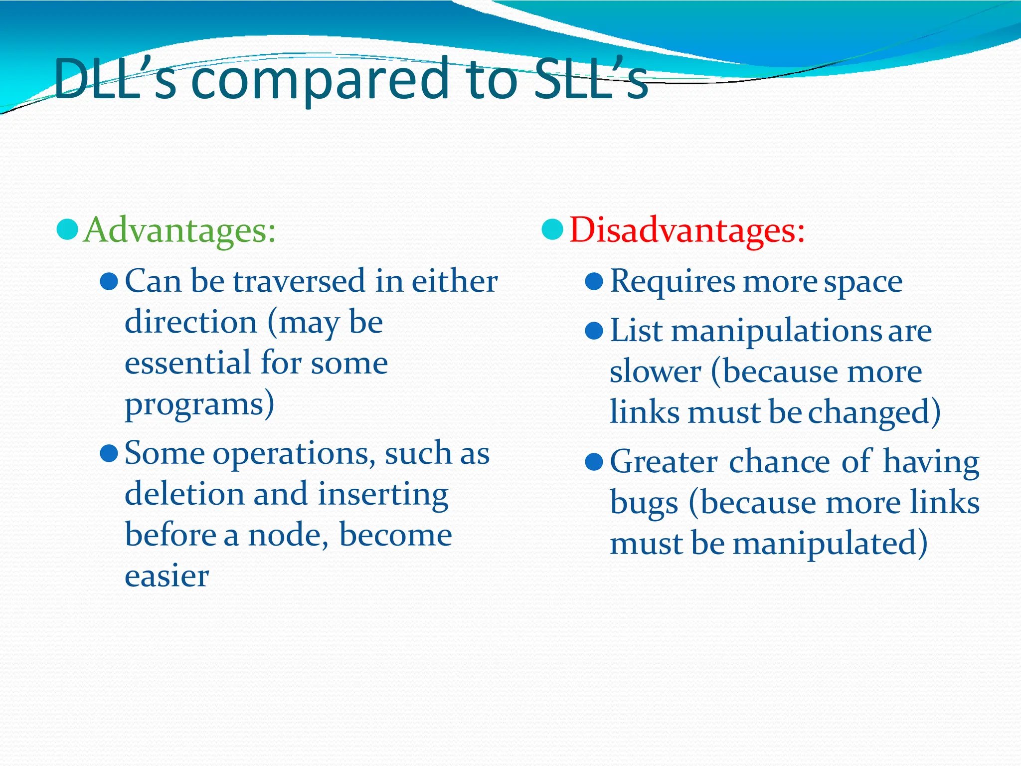 DLL’s compared to SLL’s
⚫Advantages:
⚫Can be traversed in either
direction (may be
essential for some
programs)
⚫Some operations, such as
deletion and inserting
before a node, become
easier
⚫Disadvantages:
⚫Requires morespace
⚫List manipulationsare
slower (because more
links must bechanged)
⚫Greater chance of having
bugs (because more links
must be manipulated)
 