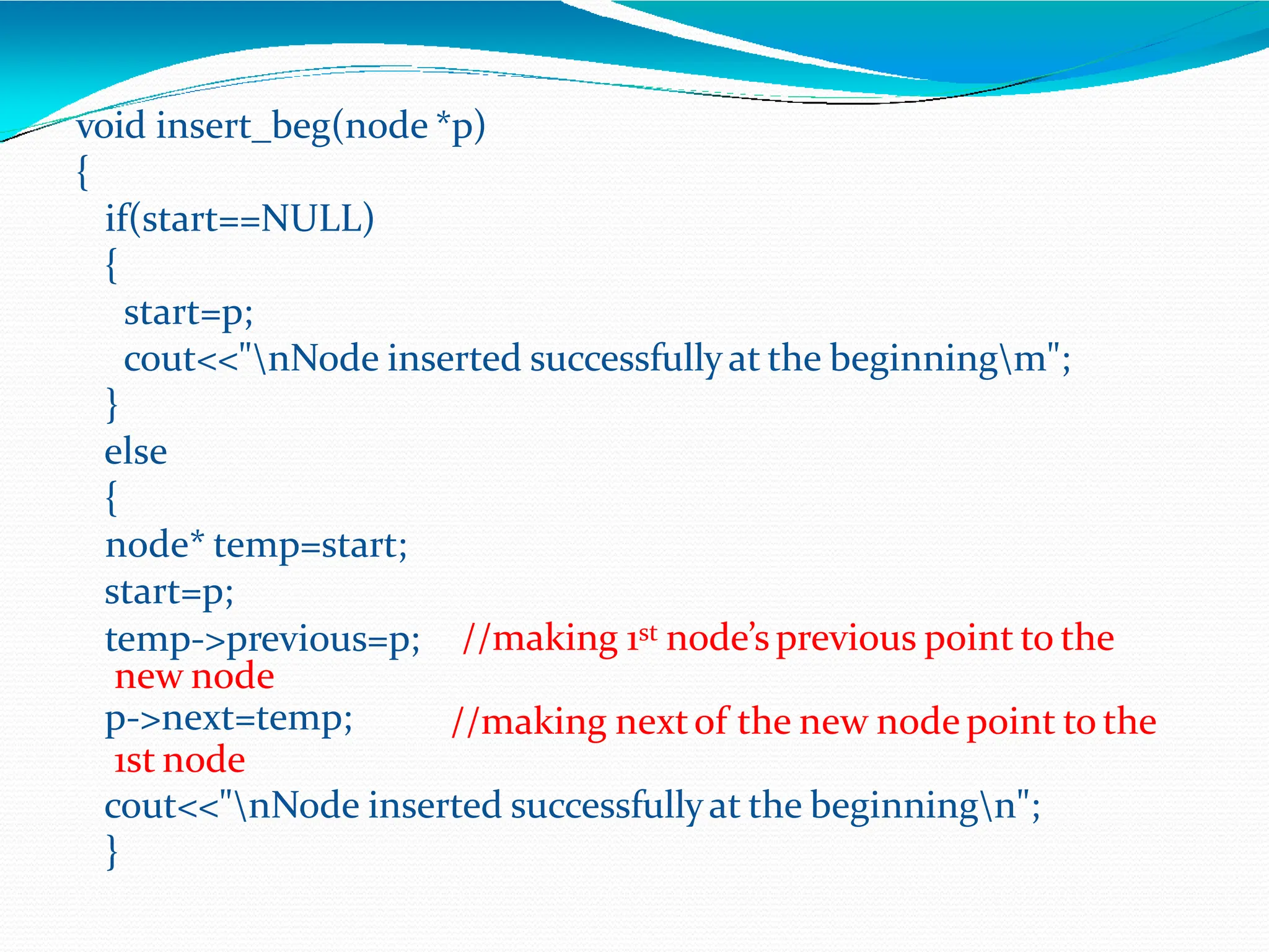 void insert_beg(node *p)
{
if(start==NULL)
{
start=p;
cout<<"nNode inserted successfullyat the beginningm";
}
else
{
node* temp=start;
start=p;
//making 1st node’sprevious point to the
//making nextof the new node point to the
temp->previous=p;
new node
p->next=temp;
1st node
cout<<"nNode inserted successfullyat the beginningn";
}
 
