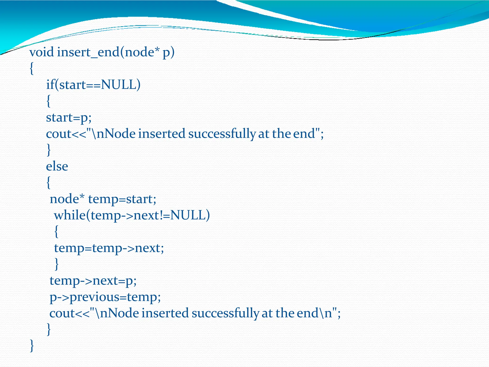 void insert_end(node* p)
{
if(start==NULL)
{
start=p;
cout<<"nNode inserted successfullyat theend";
}
else
{
node* temp=start;
while(temp->next!=NULL)
{
temp=temp->next;
}
temp->next=p;
p->previous=temp;
cout<<"nNode inserted successfullyat theendn";
}
}
 