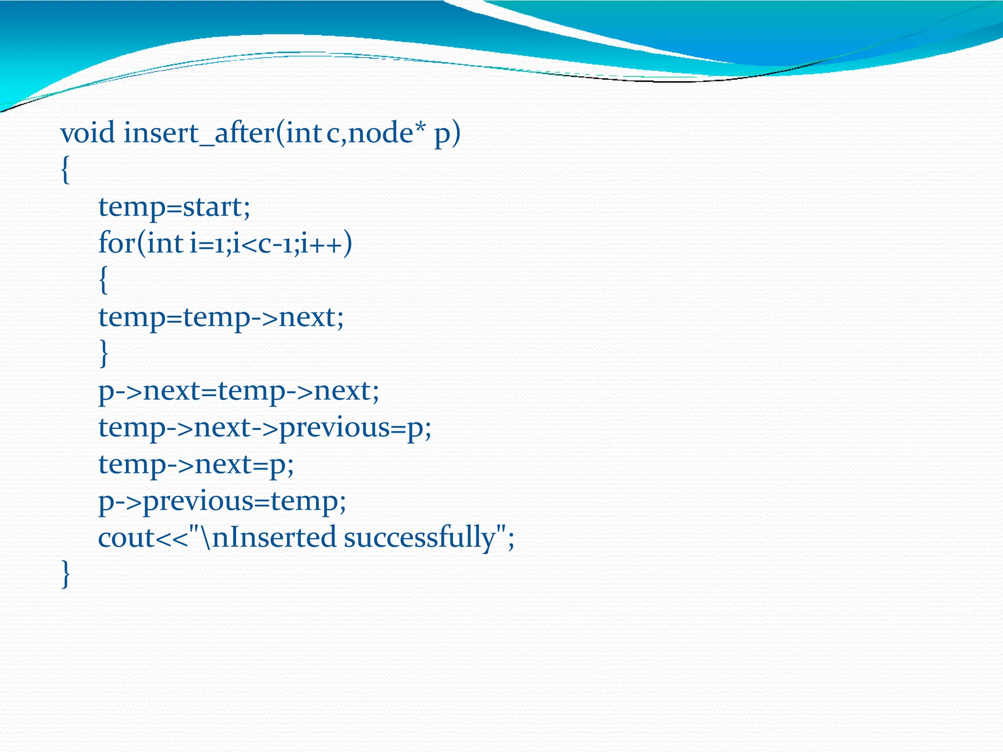 void insert_after(intc,node* p)
{
temp=start;
for(int i=1;i<c-1;i++)
{
temp=temp->next;
}
p->next=temp->next;
temp->next->previous=p;
temp->next=p;
p->previous=temp;
cout<<"nInserted successfully";
}
 