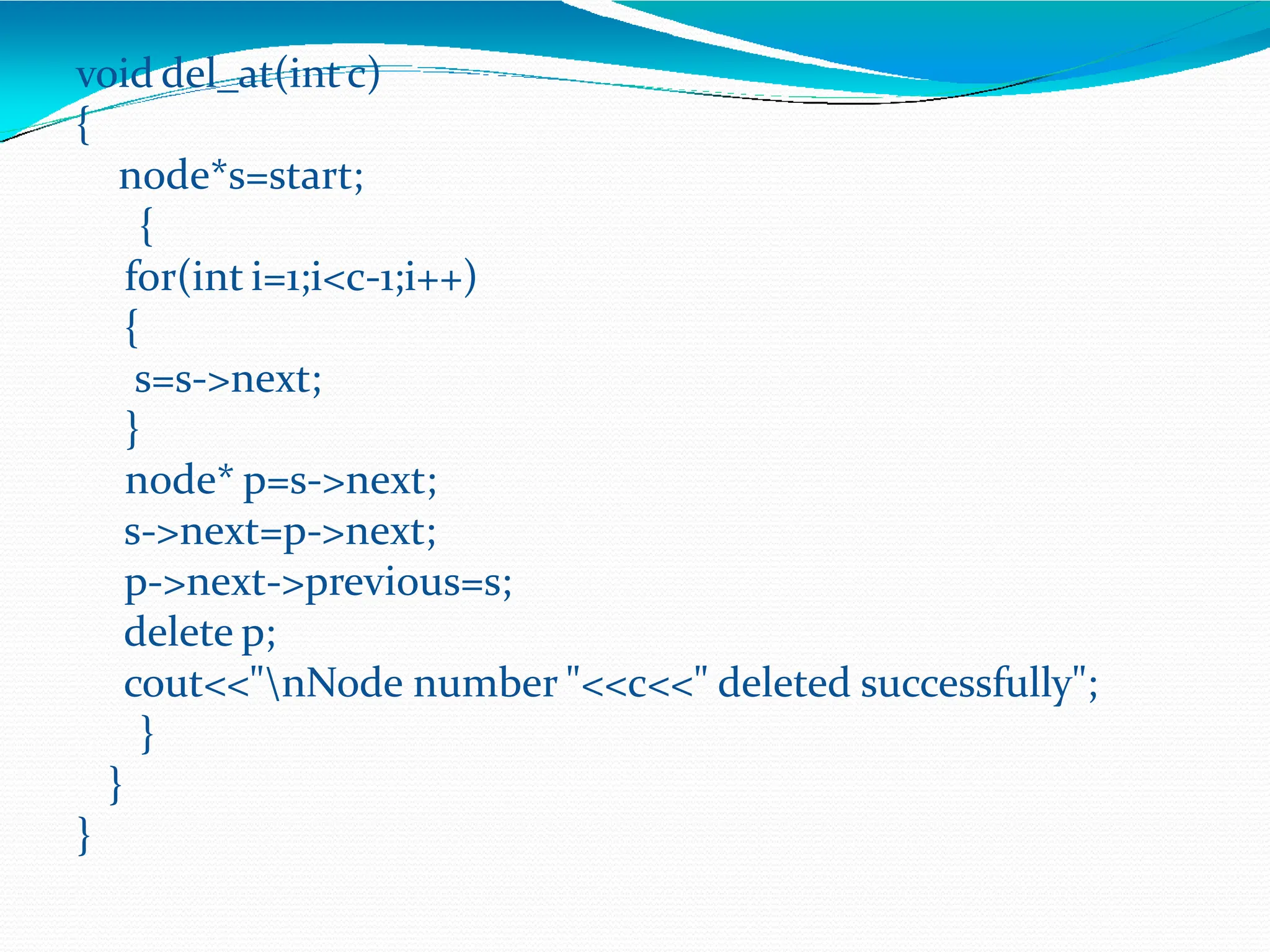 void del_at(intc)
{
node*s=start;
{
for(int i=1;i<c-1;i++)
{
s=s->next;
}
node* p=s->next;
s->next=p->next;
p->next->previous=s;
delete p;
cout<<"nNode number "<<c<<" deleted successfully";
}
}
}
 