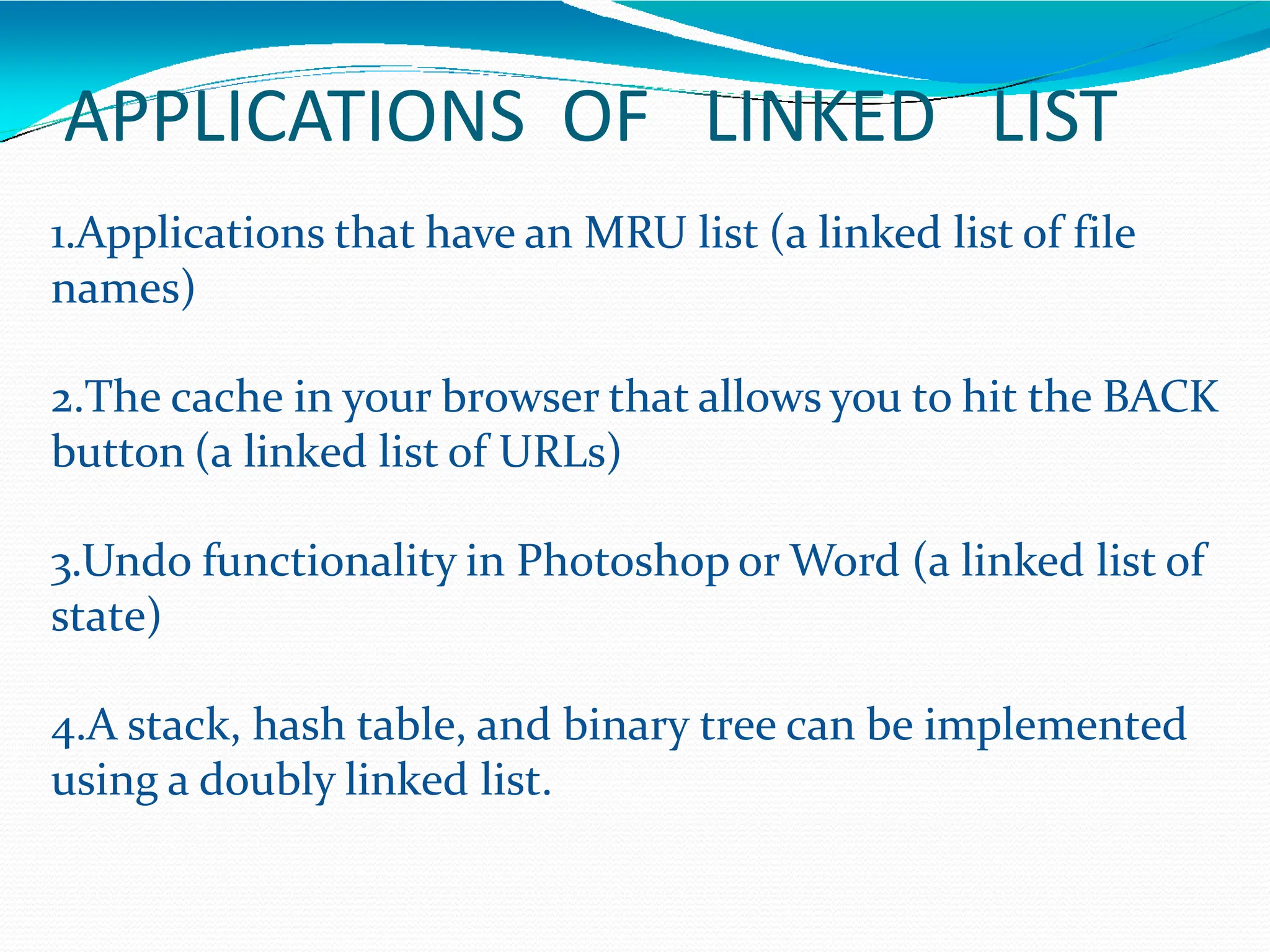 APPLICATIONS OF LINKED LIST
1.Applications that have an MRU list (a linked list of file
names)
2.The cache in your browser that allows you to hit the BACK
button (a linked list of URLs)
3.Undo functionality in Photoshop or Word (a linked list of
state)
4.A stack, hash table, and binary tree can be implemented
using a doubly linked list.
 