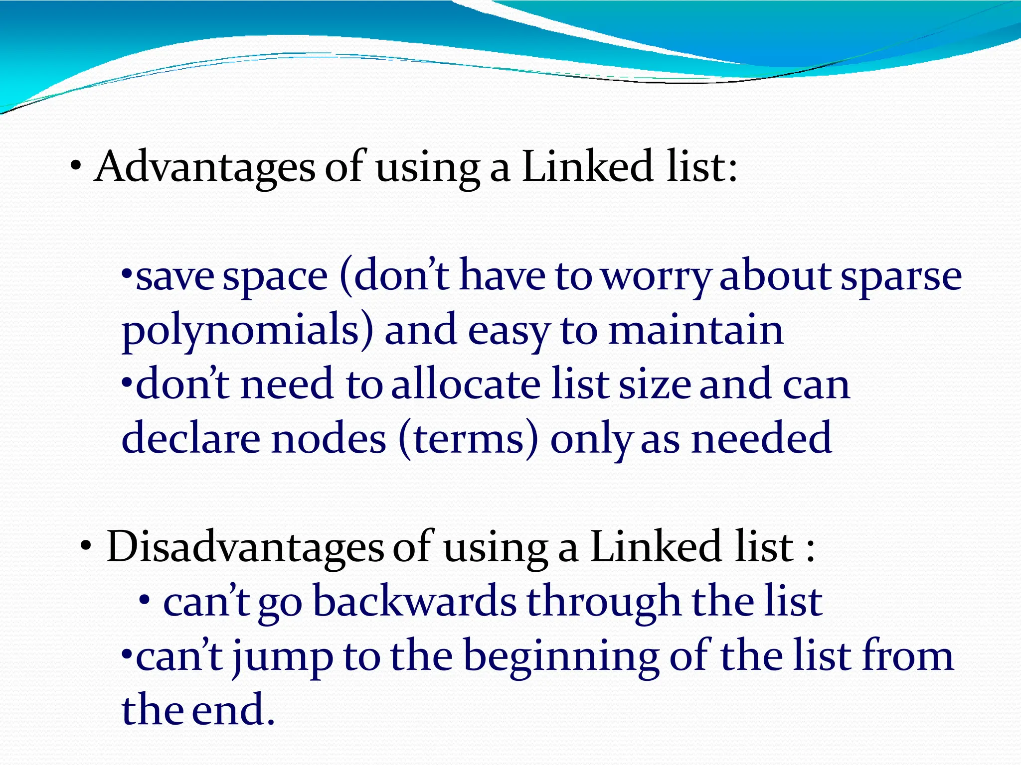 • Advantages of using a Linked list:
•savespace (don’t have toworryabout sparse
polynomials) and easy to maintain
•don’t need toallocate list size and can
declare nodes (terms) onlyas needed
• Disadvantagesof using a Linked list :
• can’tgo backwards through the list
•can’t jump to the beginning of the list from
theend.
 