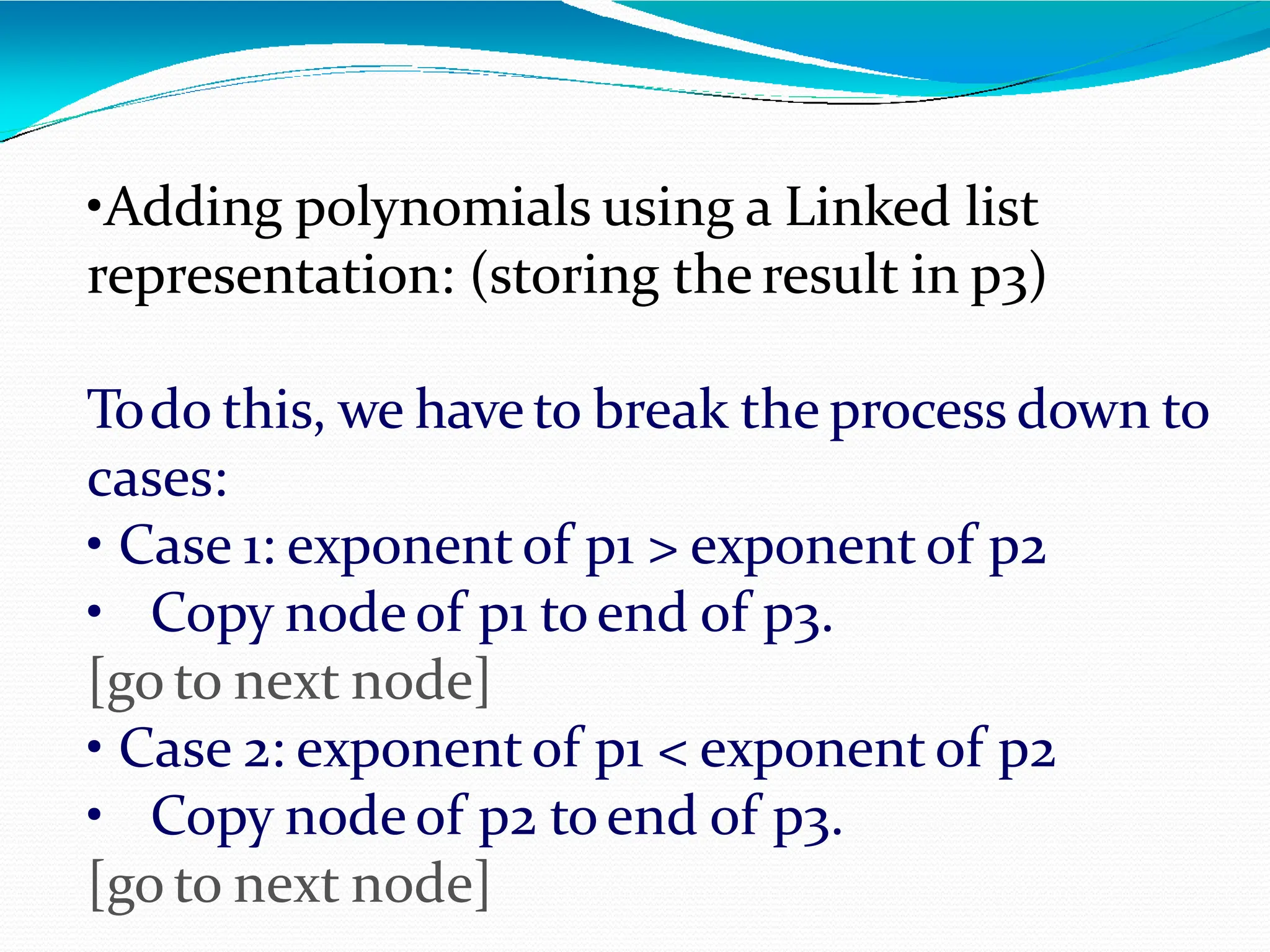 •Adding polynomials using a Linked list
representation: (storing the result in p3)
Todo this, we have to break the process down to
cases:
• Case 1: exponent of p1 > exponent of p2
• Copy node of p1 toend of p3.
[go to next node]
• Case 2: exponent of p1 < exponent of p2
• Copy node of p2 toend of p3.
[go to next node]
 