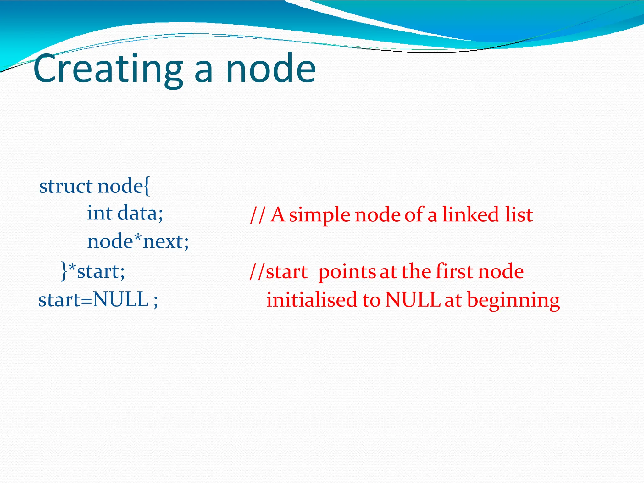 Creating a node
// A simple nodeof a linked list
struct node{
int data;
node*next;
}*start;
start=NULL ;
//start pointsat the first node
initialised to NULL at beginning
 