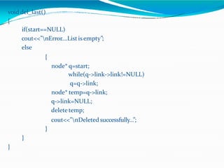 void del_last()
{
if(start==NULL)
cout<<”nError….Listis empty”;
else
{
node* q=start;
while(q->link->link!=NULL)
q=q->link;
node* temp=q->link;
q->link=NULL;
delete temp;
cout<<”nDeleted successfully…”;
}
}
}
 