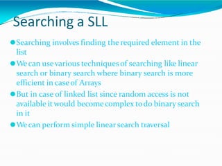 Searching a SLL
⚫Searching involves finding the required element in the
list
⚫Wecan usevarious techniquesof searching like linear
search or binary search where binary search is more
efficient in caseof Arrays
⚫But in case of linked list since random access is not
available itwould becomecomplex todo binary search
in it
⚫Wecan perform simple linearsearch traversal
 