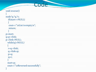 Code
void reverse()
{
node*p,*q,*r;
if(start==NULL)
{
cout<<"nList is emptyn";
return;
}
p=start;
q=p->link;
p->link=NULL;
while(q!=NULL)
{
r=q->link;
q->link=p;
p=q;
q=r;
}
start=p;
cout<<"nReversed successfully";
}
 