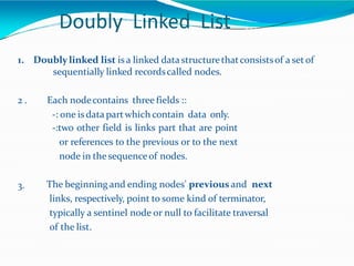 Doubly Linked List
1. Doubly linked list is a linked data structurethatconsistsof a set of
sequentially linked recordscalled nodes.
2 . Each nodecontains three fields ::
-: one is data partwhich contain data only.
-:two other field is links part that are point
or references to the previous or to the next
node in thesequenceof nodes.
3. The beginning and ending nodes' previous and next
links, respectively, point to some kind of terminator,
typically a sentinel node or null to facilitate traversal
of the list.
 