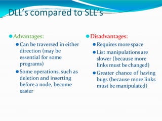 DLL’s compared to SLL’s
⚫Advantages:
⚫Can be traversed in either
direction (may be
essential for some
programs)
⚫Some operations, such as
deletion and inserting
before a node, become
easier
⚫Disadvantages:
⚫Requires morespace
⚫List manipulationsare
slower (because more
links must bechanged)
⚫Greater chance of having
bugs (because more links
must be manipulated)
 