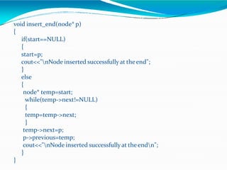 void insert_end(node* p)
{
if(start==NULL)
{
start=p;
cout<<"nNode inserted successfullyat theend";
}
else
{
node* temp=start;
while(temp->next!=NULL)
{
temp=temp->next;
}
temp->next=p;
p->previous=temp;
cout<<"nNode inserted successfullyat theendn";
}
}
 