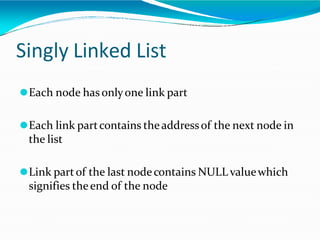 Singly Linked List
⚫Each node has onlyone link part
⚫Each link partcontains theaddressof the next node in
the list
⚫Link partof the last nodecontains NULL valuewhich
signifies theend of the node
 
