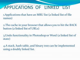 APPLICATIONS OF LINKED LIST
1.Applications that have an MRU list (a linked list of file
names)
2.The cache in your browser that allows you to hit the BACK
button (a linked list of URLs)
3.Undo functionality in Photoshop or Word (a linked list of
state)
4.A stack, hash table, and binary tree can be implemented
using a doubly linked list.
 