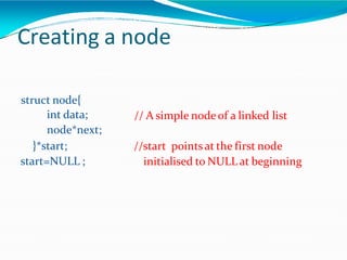 Creating a node
// A simple nodeof a linked list
struct node{
int data;
node*next;
}*start;
start=NULL ;
//start pointsat the first node
initialised to NULL at beginning
 