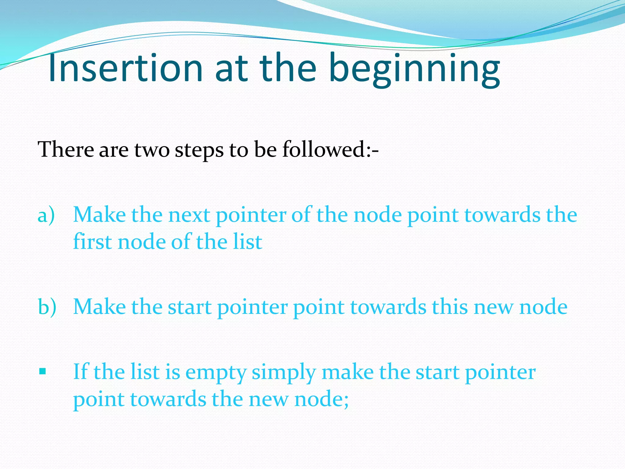 Insertion at the beginning
There are two steps to be followed:-
a) Make the next pointer of the node point towards the
first node of the list
b) Make the start pointer point towards this new node
 If the list is empty simply make the start pointer
point towards the new node;
 