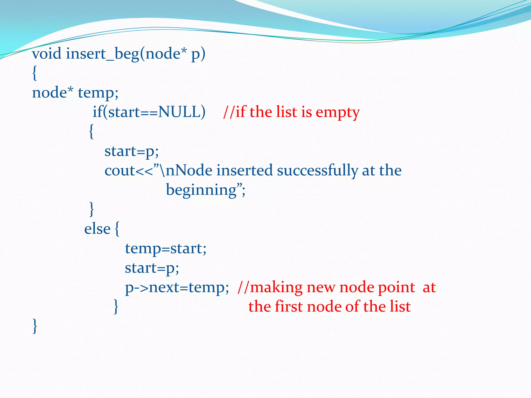 void insert_beg(node* p)
{
node* temp;
if(start==NULL) //if the list is empty
{
start=p;
cout<<”nNode inserted successfully at the
beginning”;
}
else {
temp=start;
start=p;
p->next=temp; //making new node point at
} the first node of the list
}
 