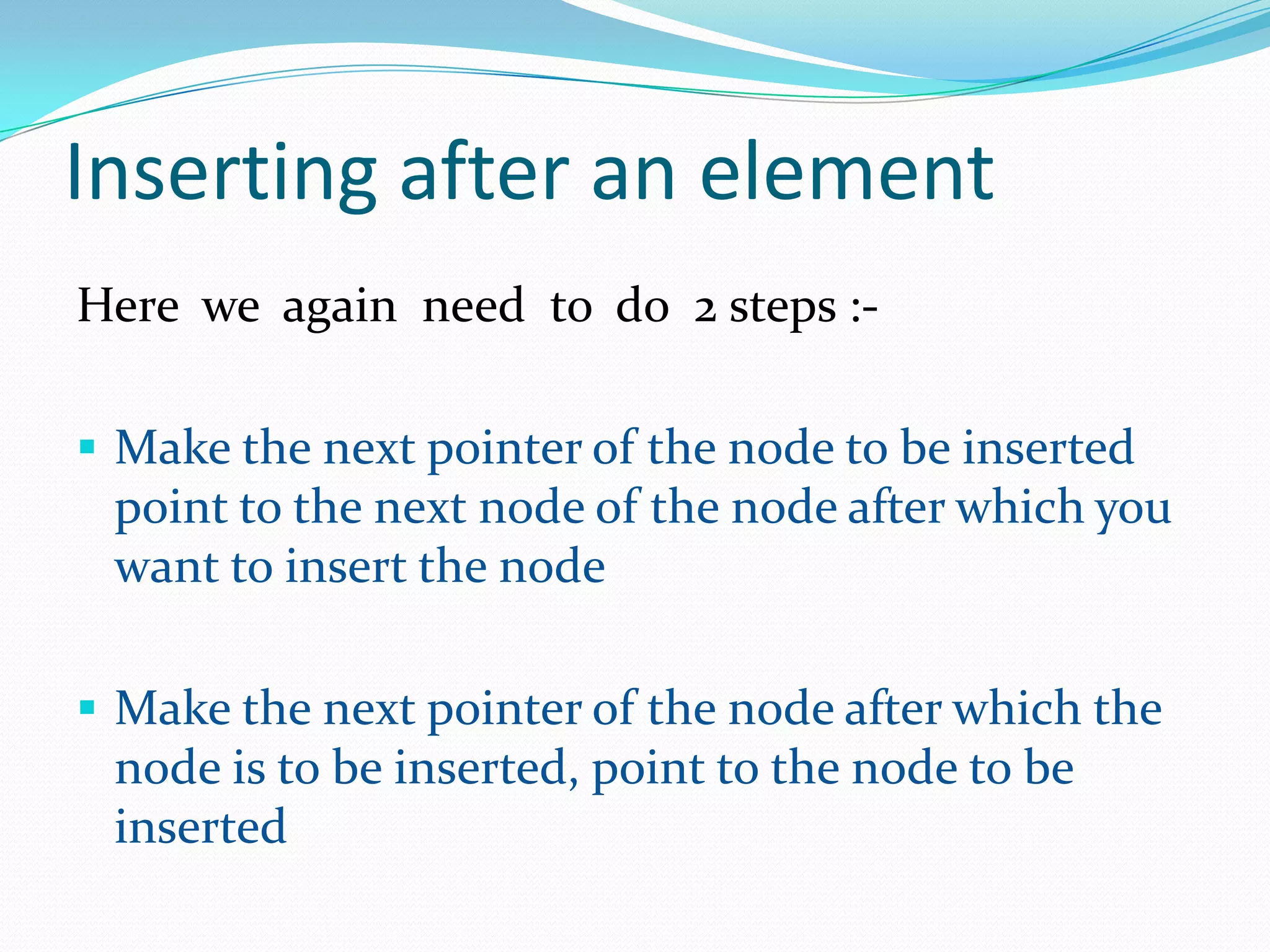 Inserting after an element
Here we again need to do 2 steps :-
 Make the next pointer of the node to be inserted
point to the next node of the node after which you
want to insert the node
 Make the next pointer of the node after which the
node is to be inserted, point to the node to be
inserted
 