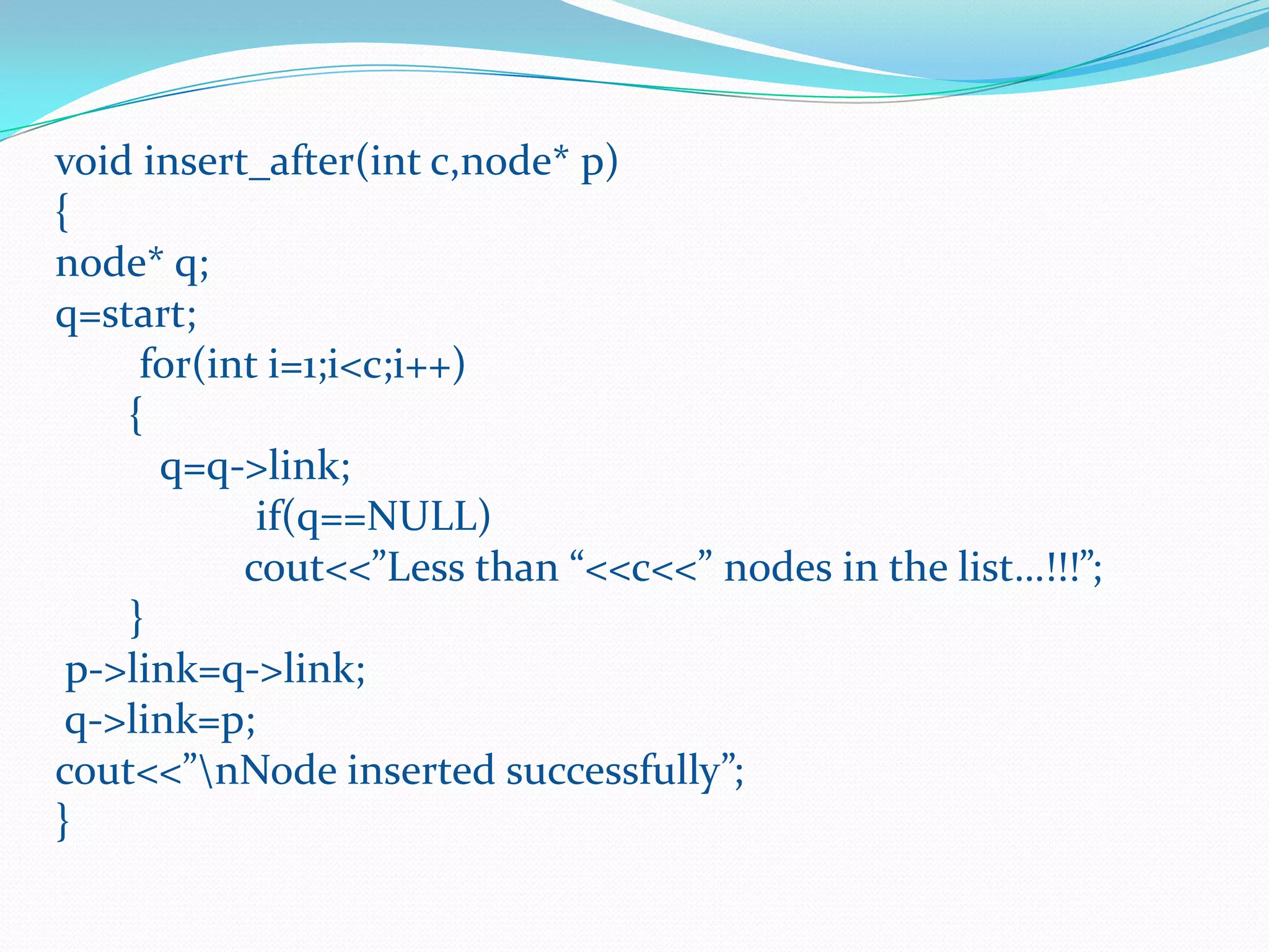void insert_after(int c,node* p)
{
node* q;
q=start;
for(int i=1;i<c;i++)
{
q=q->link;
if(q==NULL)
cout<<”Less than “<<c<<” nodes in the list…!!!”;
}
p->link=q->link;
q->link=p;
cout<<”nNode inserted successfully”;
}
 