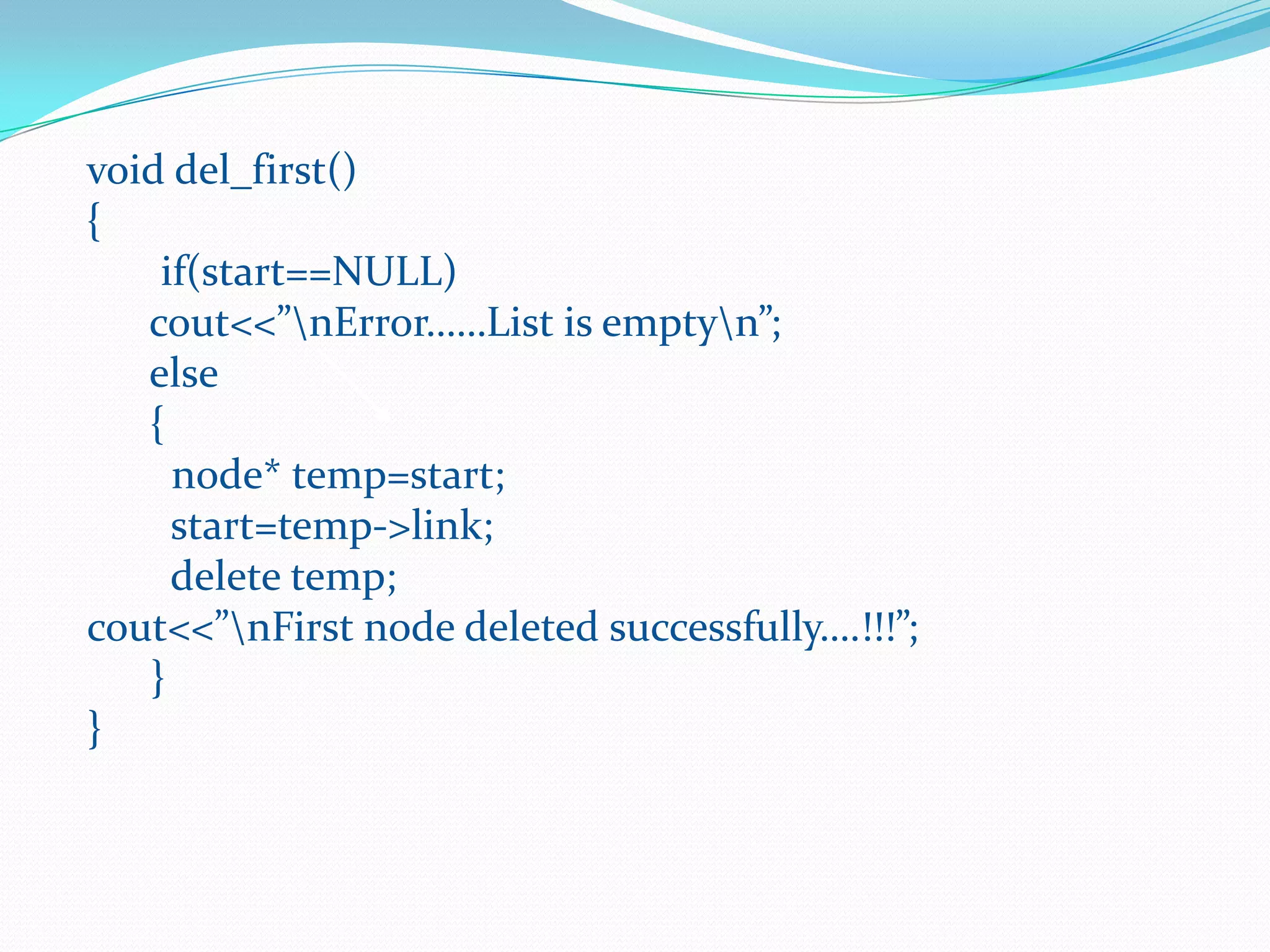 void del_first()
{
if(start==NULL)
cout<<”nError……List is emptyn”;
else
{
node* temp=start;
start=temp->link;
delete temp;
cout<<”nFirst node deleted successfully….!!!”;
}
}
 