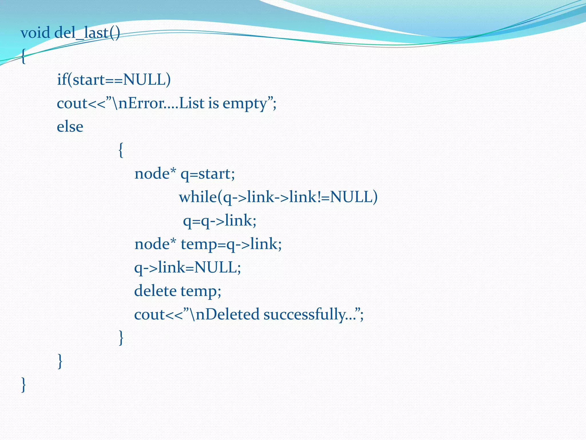 void del_last()
{
if(start==NULL)
cout<<”nError….List is empty”;
else
{
node* q=start;
while(q->link->link!=NULL)
q=q->link;
node* temp=q->link;
q->link=NULL;
delete temp;
cout<<”nDeleted successfully…”;
}
}
}
 