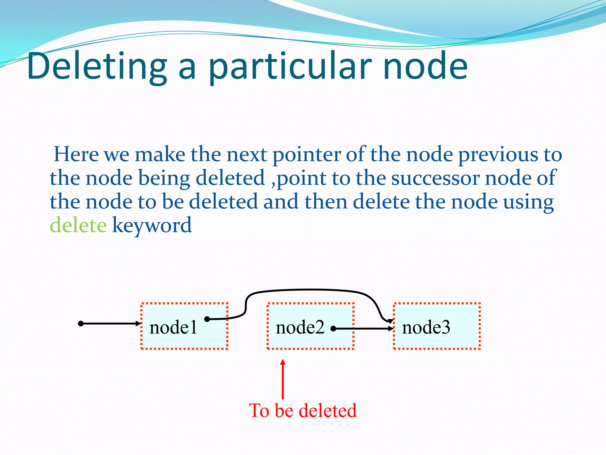 Deleting a particular node
Here we make the next pointer of the node previous to
the node being deleted ,point to the successor node of
the node to be deleted and then delete the node using
delete keyword
node1 node2 node3
To be deleted
 