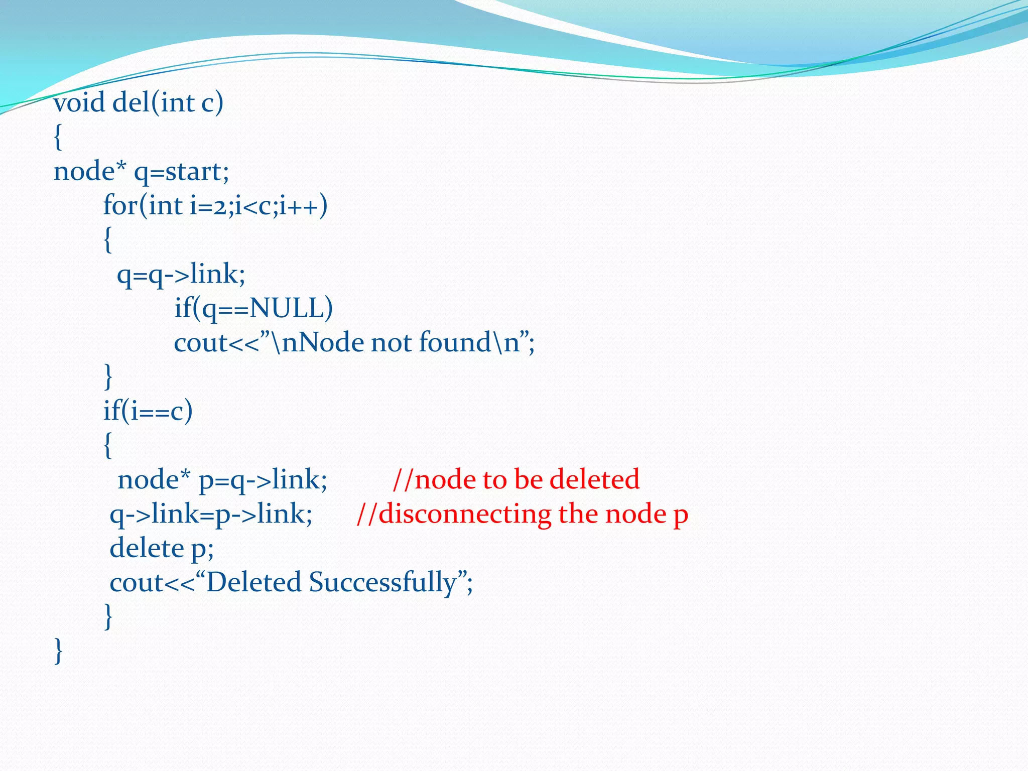 void del(int c)
{
node* q=start;
for(int i=2;i<c;i++)
{
q=q->link;
if(q==NULL)
cout<<”nNode not foundn”;
}
if(i==c)
{
node* p=q->link; //node to be deleted
q->link=p->link; //disconnecting the node p
delete p;
cout<<“Deleted Successfully”;
}
}
 