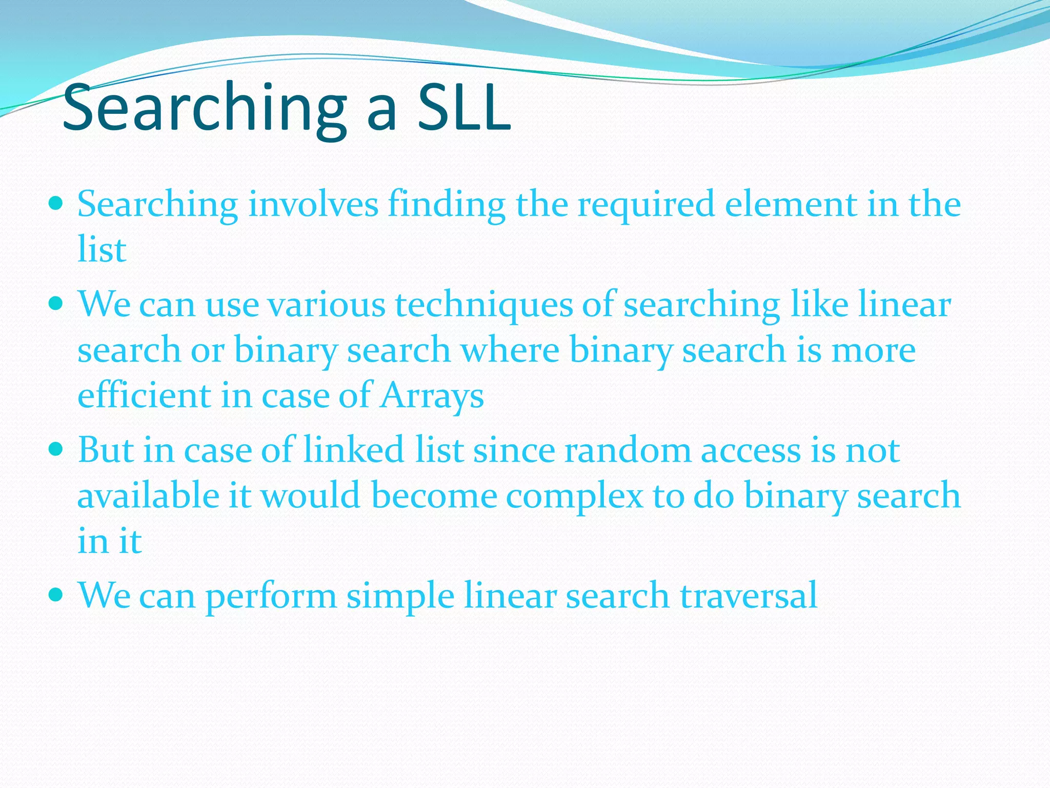 Searching a SLL
 Searching involves finding the required element in the
list
 We can use various techniques of searching like linear
search or binary search where binary search is more
efficient in case of Arrays
 But in case of linked list since random access is not
available it would become complex to do binary search
in it
 We can perform simple linear search traversal
 