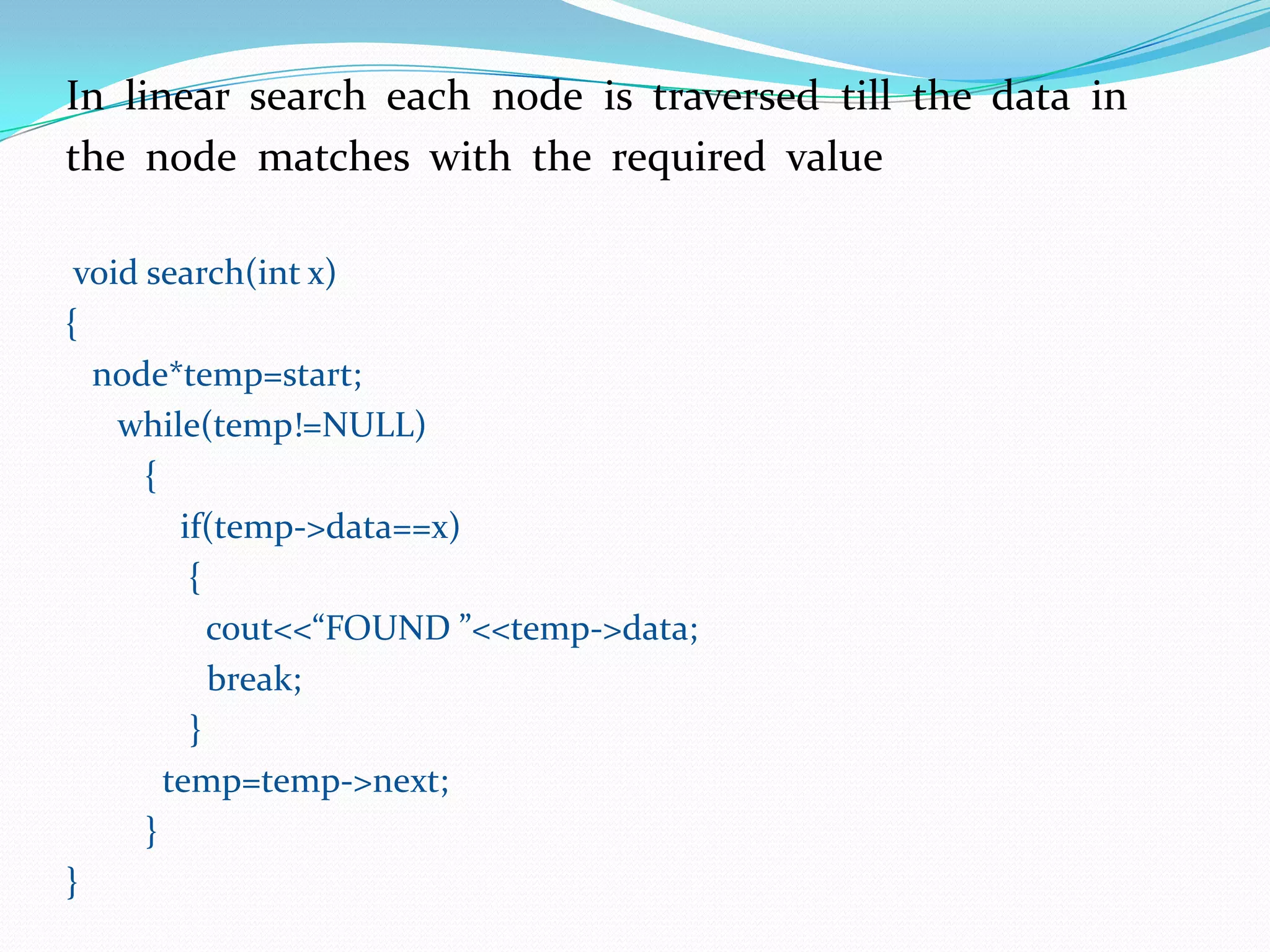 In linear search each node is traversed till the data in
the node matches with the required value
void search(int x)
{
node*temp=start;
while(temp!=NULL)
{
if(temp->data==x)
{
cout<<“FOUND ”<<temp->data;
break;
}
temp=temp->next;
}
}
 