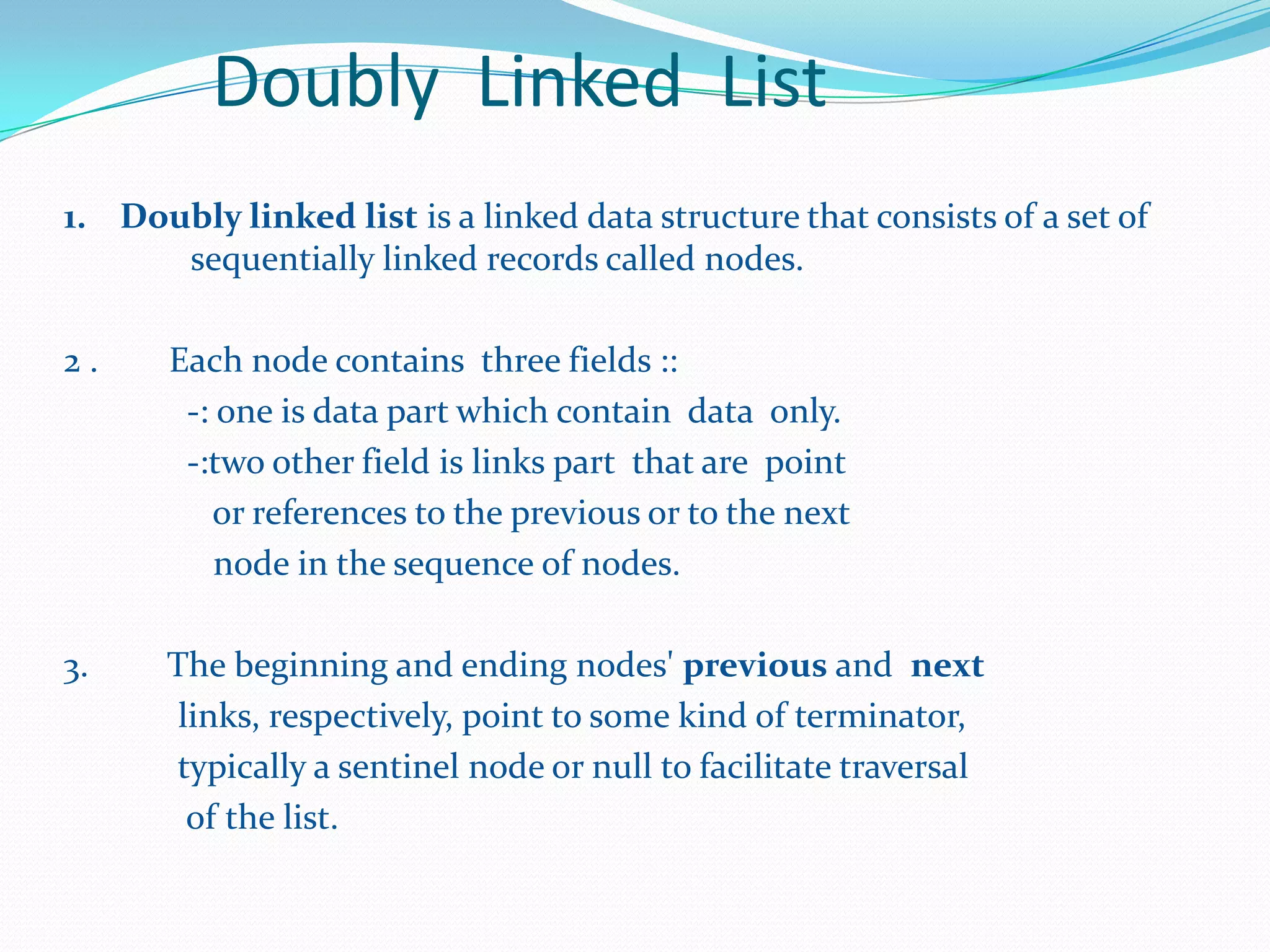 Doubly Linked List
1. Doubly linked list is a linked data structure that consists of a set of
sequentially linked records called nodes.
2 . Each node contains three fields ::
-: one is data part which contain data only.
-:two other field is links part that are point
or references to the previous or to the next
node in the sequence of nodes.
3. The beginning and ending nodes' previous and next
links, respectively, point to some kind of terminator,
typically a sentinel node or null to facilitate traversal
of the list.
 