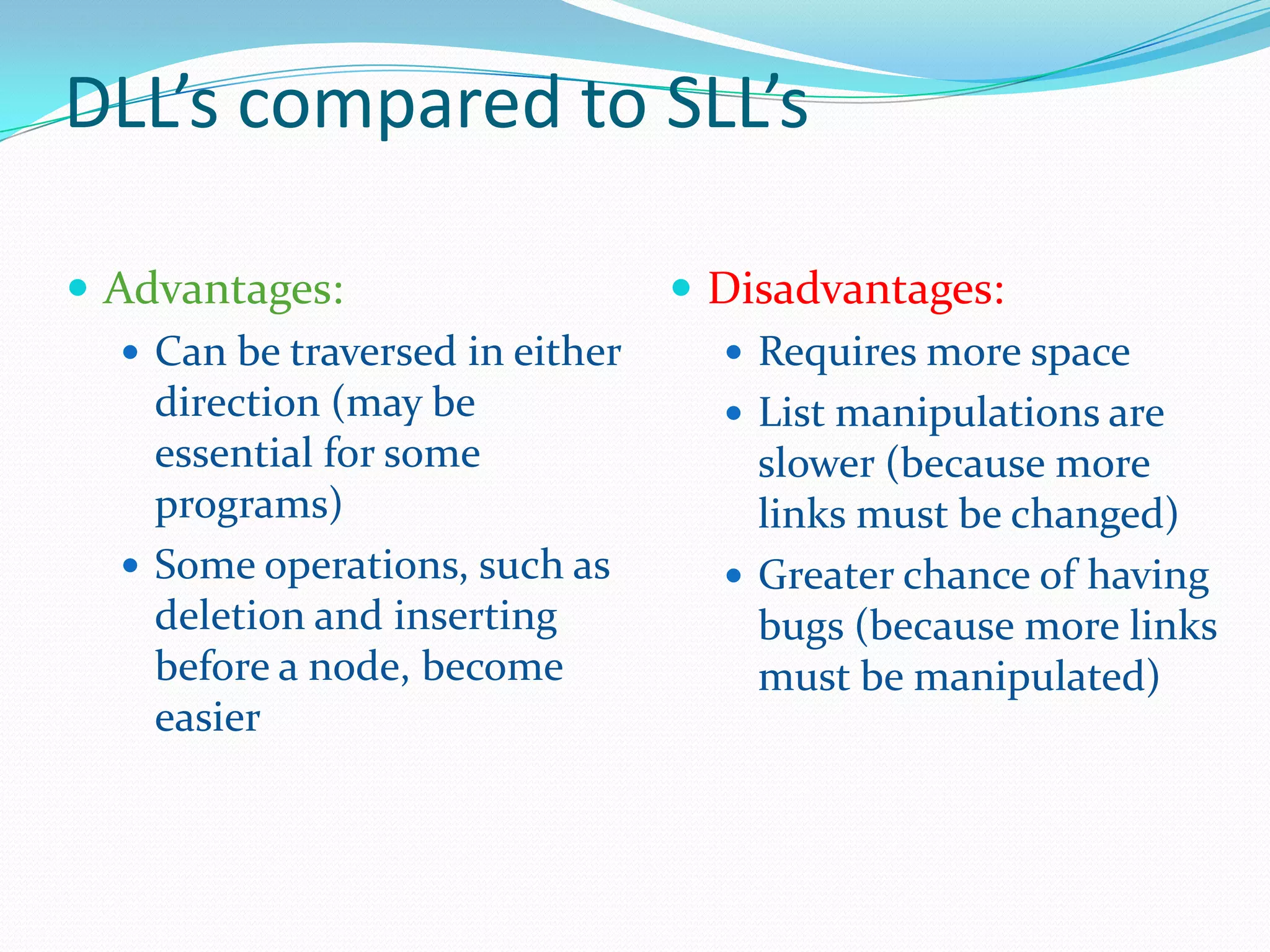 DLL’s compared to SLL’s
 Advantages:
 Can be traversed in either
direction (may be
essential for some
programs)
 Some operations, such as
deletion and inserting
before a node, become
easier
 Disadvantages:
 Requires more space
 List manipulations are
slower (because more
links must be changed)
 Greater chance of having
bugs (because more links
must be manipulated)
 