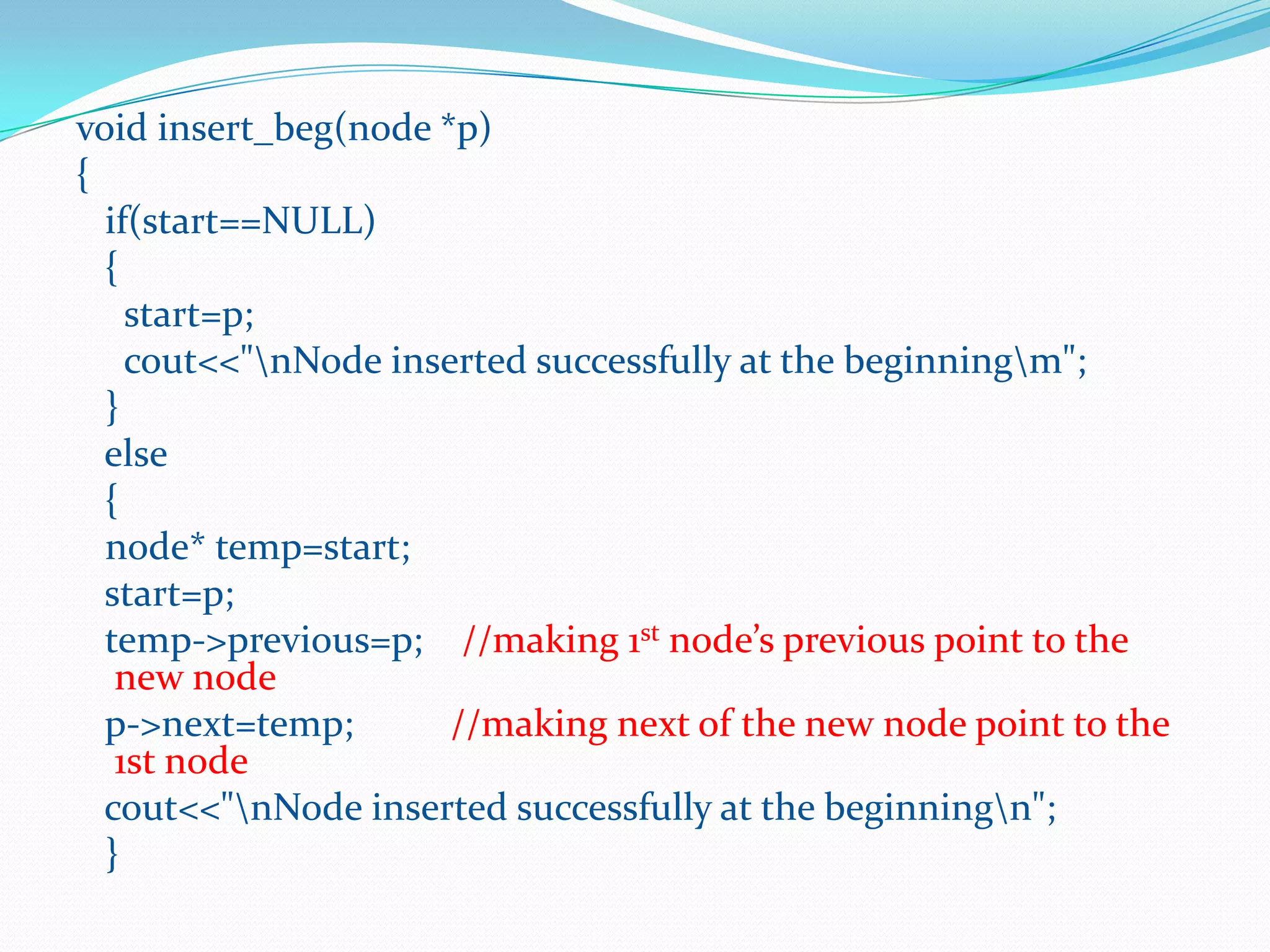 void insert_beg(node *p)
{
if(start==NULL)
{
start=p;
cout<<"nNode inserted successfully at the beginningm";
}
else
{
node* temp=start;
start=p;
temp->previous=p; //making 1st node’s previous point to the
new node
p->next=temp; //making next of the new node point to the
1st node
cout<<"nNode inserted successfully at the beginningn";
}
 