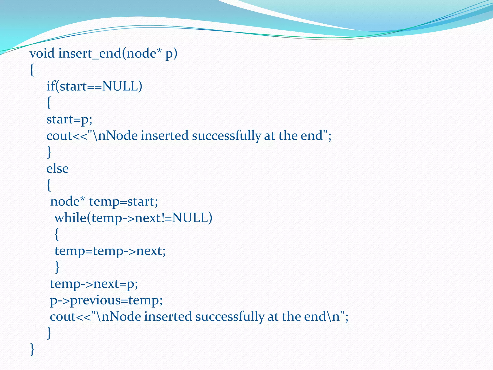 void insert_end(node* p)
{
if(start==NULL)
{
start=p;
cout<<"nNode inserted successfully at the end";
}
else
{
node* temp=start;
while(temp->next!=NULL)
{
temp=temp->next;
}
temp->next=p;
p->previous=temp;
cout<<"nNode inserted successfully at the endn";
}
}
 