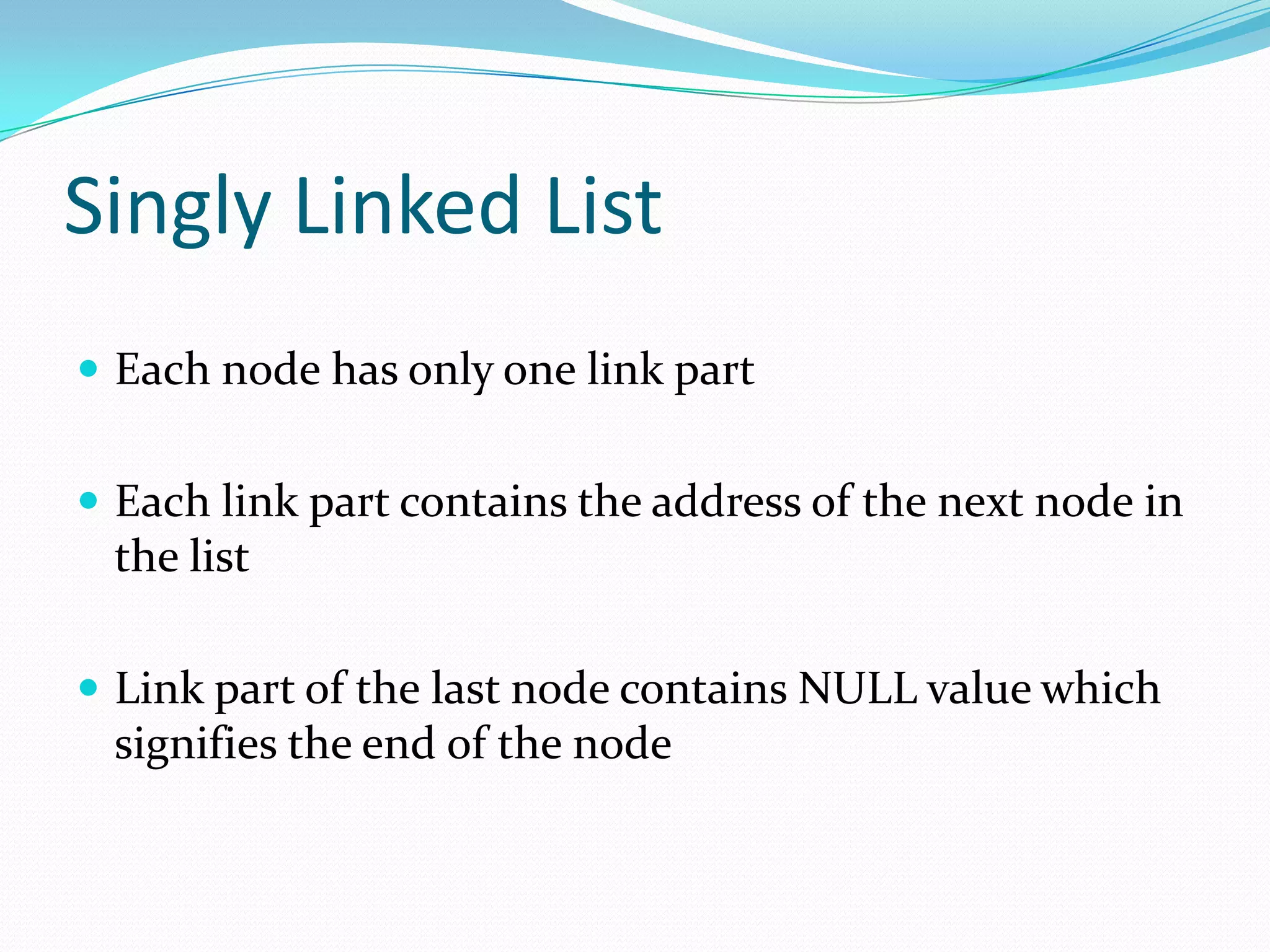 Singly Linked List
 Each node has only one link part
 Each link part contains the address of the next node in
the list
 Link part of the last node contains NULL value which
signifies the end of the node
 