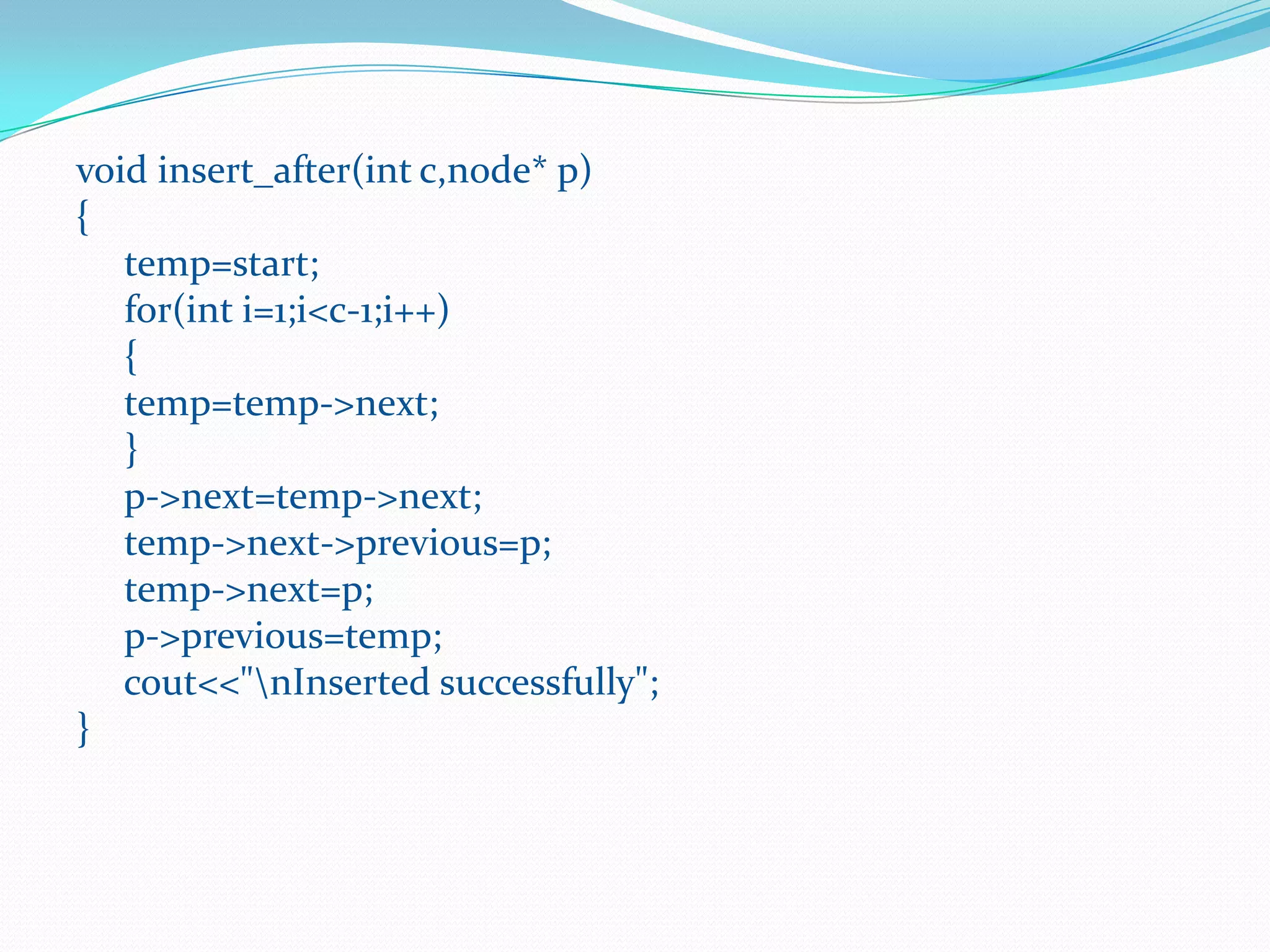 void insert_after(int c,node* p)
{
temp=start;
for(int i=1;i<c-1;i++)
{
temp=temp->next;
}
p->next=temp->next;
temp->next->previous=p;
temp->next=p;
p->previous=temp;
cout<<"nInserted successfully";
}
 