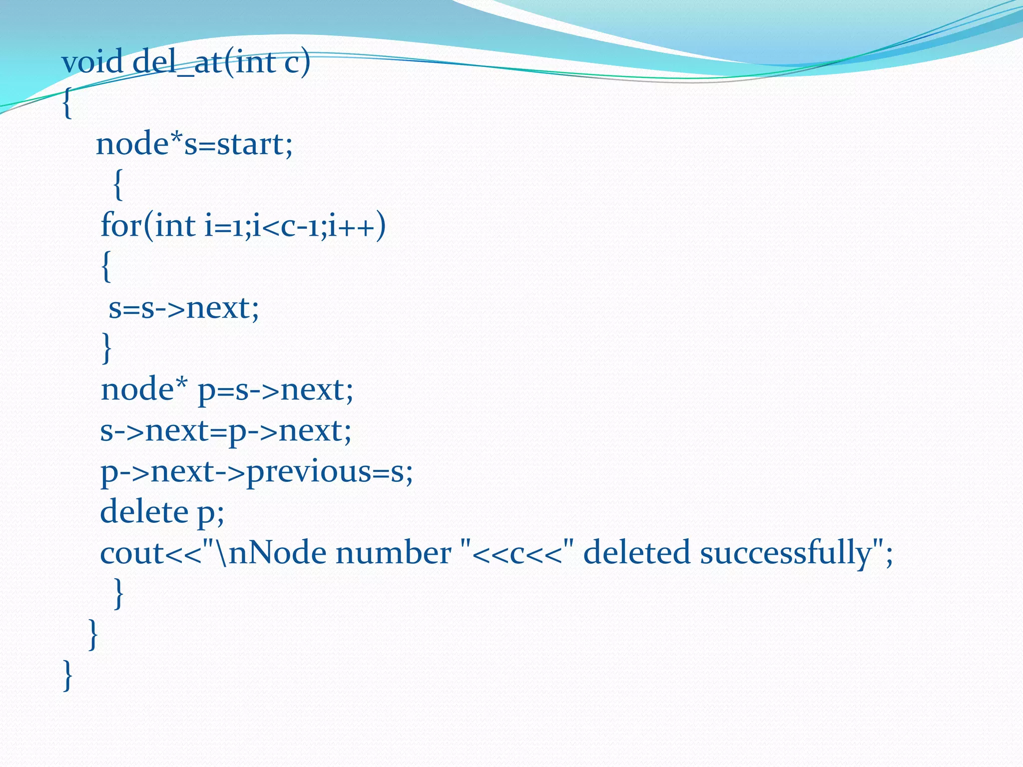 void del_at(int c)
{
node*s=start;
{
for(int i=1;i<c-1;i++)
{
s=s->next;
}
node* p=s->next;
s->next=p->next;
p->next->previous=s;
delete p;
cout<<"nNode number "<<c<<" deleted successfully";
}
}
}
 