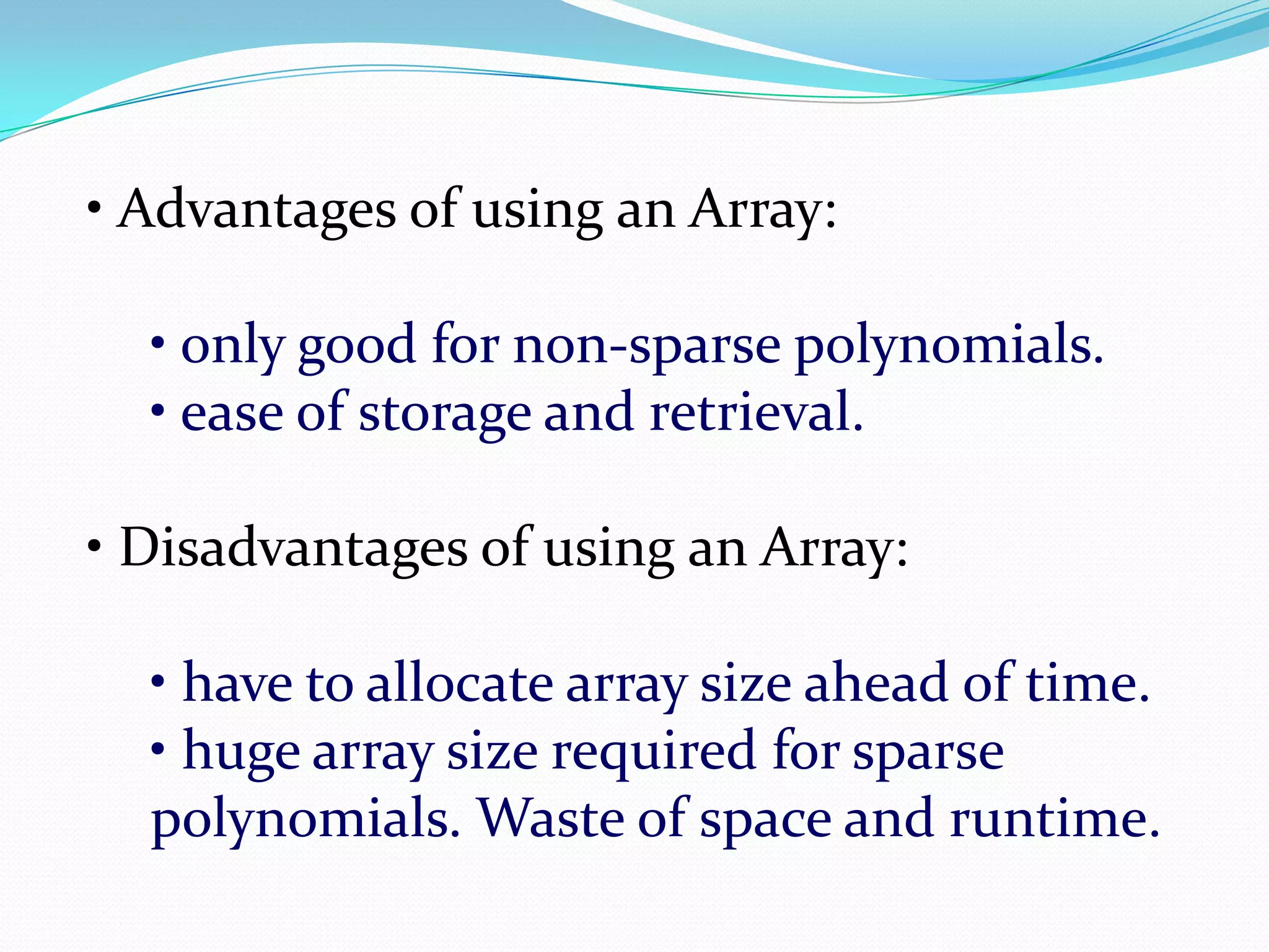 • Advantages of using an Array:
• only good for non-sparse polynomials.
• ease of storage and retrieval.
• Disadvantages of using an Array:
• have to allocate array size ahead of time.
• huge array size required for sparse
polynomials. Waste of space and runtime.
 