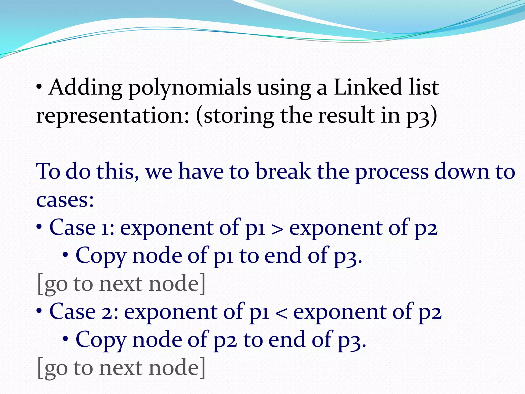• Adding polynomials using a Linked list
representation: (storing the result in p3)
To do this, we have to break the process down to
cases:
• Case 1: exponent of p1 > exponent of p2
• Copy node of p1 to end of p3.
[go to next node]
• Case 2: exponent of p1 < exponent of p2
• Copy node of p2 to end of p3.
[go to next node]
 